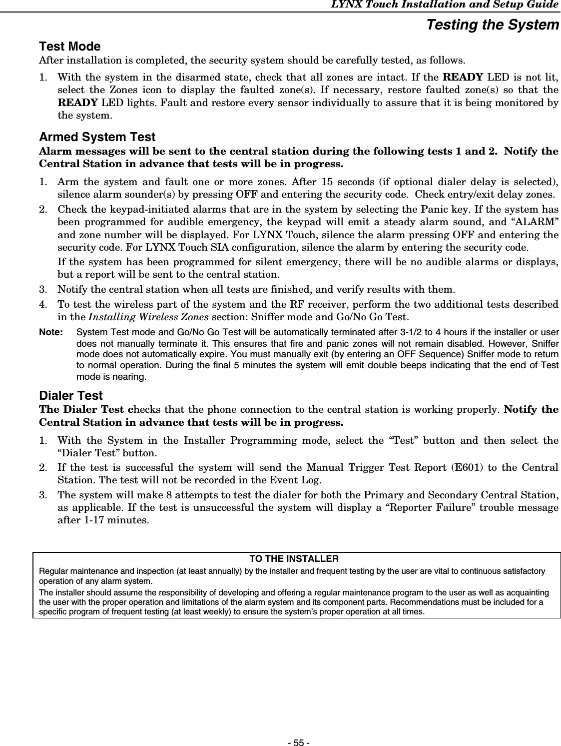 LYNX Touch Installation and Setup Guide   - 55 - Testing the System Test ModeAfter installation is completed, the security system should be carefully tested, as follows. 1.  With the system in the disarmed state, check that all zones are intact. If the READY LED is not lit, select the Zones icon to display the faulted zone(s). If necessary, restore faulted zone(s) so that the READY LED lights. Fault and restore every sensor individually to assure that it is being monitored by the system. Armed System TestAlarm messages will be sent to the central station during the following tests 1 and 2.  Notify the Central Station in advance that tests will be in progress. 1.  Arm the system and fault one or more zones. After 15 seconds (if optional dialer delay is selected), silence alarm sounder(s) by pressing OFF and entering the security code.  Check entry/exit delay zones. 2.  Check the keypad-initiated alarms that are in the system by selecting the Panic key. If the system has been programmed for audible emergency, the keypad will emit a steady alarm sound, and “ALARM” and zone number will be displayed. For LYNX Touch, silence the alarm pressing OFF and entering the security code. For LYNX Touch SIA configuration, silence the alarm by entering the security code.  If the system has been programmed for silent emergency, there will be no audible alarms or displays, but a report will be sent to the central station. 3.  Notify the central station when all tests are finished, and verify results with them. 4.  To test the wireless part of the system and the RF receiver, perform the two additional tests described in the Installing Wireless Zones section: Sniffer mode and Go/No Go Test. Note:   System Test mode and Go/No Go Test will be automatically terminated after 3-1/2 to 4 hours if the installer or user does not manually terminate it. This ensures that fire and panic zones will not remain disabled. However, Sniffer mode does not automatically expire. You must manually exit (by entering an OFF Sequence) Sniffer mode to return to normal operation. During the final 5 minutes the system will emit double beeps indicating that the end of Test mode is nearing. Dialer TestThe Dialer Test checks that the phone connection to the central station is working properly. Notify the Central Station in advance that tests will be in progress. 1.  With the System in the Installer Programming mode, select the “Test” button and then select the “Dialer Test” button.  2.  If the test is successful the system will send the Manual Trigger Test Report (E601) to the Central Station. The test will not be recorded in the Event Log. 3.  The system will make 8 attempts to test the dialer for both the Primary and Secondary Central Station, as applicable. If the test is unsuccessful the system will display a “Reporter Failure” trouble message after 1-17 minutes.   TO THE INSTALLER Regular maintenance and inspection (at least annually) by the installer and frequent testing by the user are vital to continuous satisfactory operation of any alarm system. The installer should assume the responsibility of developing and offering a regular maintenance program to the user as well as acquainting the user with the proper operation and limitations of the alarm system and its component parts. Recommendations must be included for a specific program of frequent testing (at least weekly) to ensure the system’s proper operation at all times.  