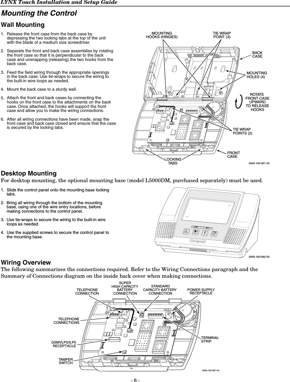 LYNX Touch Installation and Setup Guide  - 6 - Mounting the Control Wall Mounting  5000-100-091-V0LOCKINGTABSTIE WRAPPOINTS (2)FRONTCASEBACKCASEMOUNTINGHOLES (4)R OTAT EFRONT CASEUPWARDTO RELEASEHOOKSTIE WRAPPOINT (3)MOUNTINGHOOKS (HINGES)Release the front case from the back case bydepressing the two locking tabs at the top of the unit with the blade of a medium size screwdriver.Separate the front and back case assemblies by rotating the front case so that it is perpendicular to the back case and unsnapping (releasing) the two hooks from the back case. Feed the field wiring through the appropriate openings in the back case. Use tie-wraps to secure the wiring to the built-in wire loops as needed.Mount the back case to a sturdy wall.Attach the front and back cases by connecting the hooks on the front case to the attachments on the back case. Once attached, the hooks will support the front case and allow you to make the wiring connections.After all wiring connections have been made, snap the front case and back case closed and ensure that the case1.2.3.4.5.6.is secured by the locking tabs.  Desktop Mounting For desktop mounting, the optional mounting base (model L5000DM, purchased separately) must be used.  5000-100-092-V0ARMED READYSlide the control panel onto the mounting base locking tabs.Bring all wiring through the bottom of the mounting base, using one of the wire entry locations, before making connections to the control panel.Use tie-wraps to secure the wiring to the built-in wire loops as needed. Use the supplied screws to secure the control panel to the mounting base.1.2.3.4.Wiring Overview The following summarizes the connections required. Refer to the Wiring Connections paragraph and the Summary of Connections diagram on the inside back cover when making connections. 5000-100-087-V0TERMINALSTRIPTELEPHONECONNECTIONTELEPHONECONNECTIONSPOWER SUPPLYRECEPTACLESTANDARDCAPACITY BATTERYCONNECTIONSUPERHIGH CAPACITYBATTERYCONNECTIONTAMPERSWITCHGSMVLP5/ILP5RECEPTACLE 