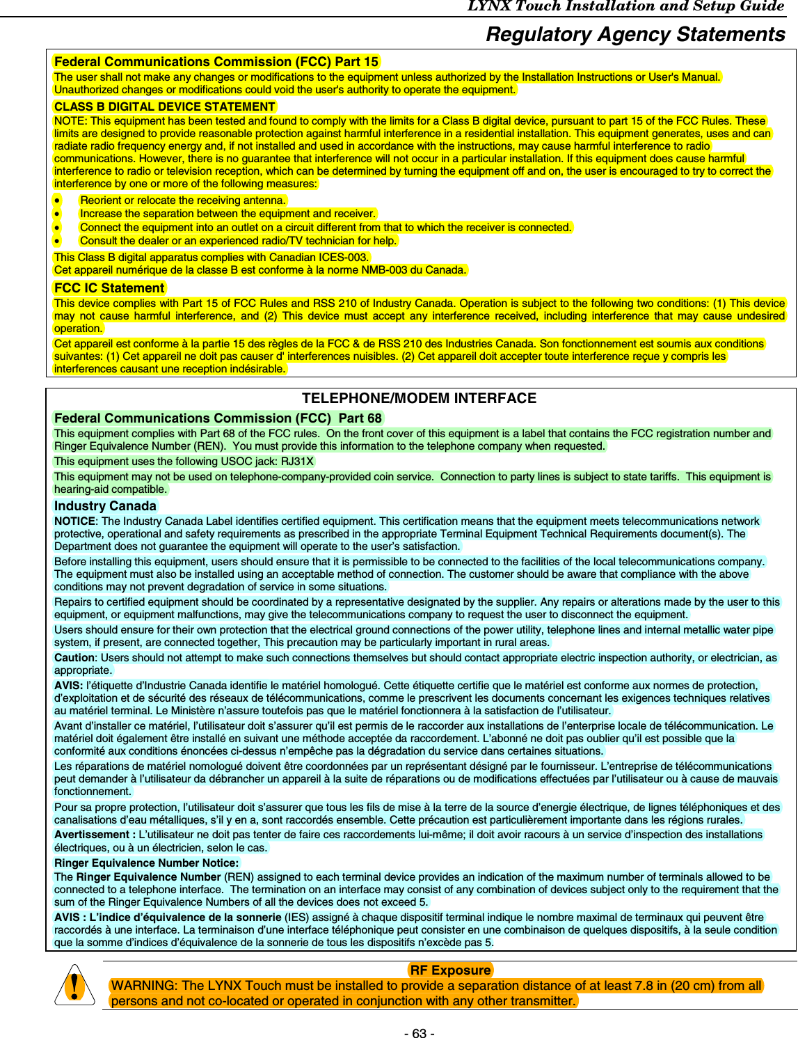 LYNX Touch Installation and Setup Guide    - 63 - Regulatory Agency Statements  Federal Communications Commission (FCC) Part 15 The user shall not make any changes or modifications to the equipment unless authorized by the Installation Instructions or User&apos;s Manual.  Unauthorized changes or modifications could void the user&apos;s authority to operate the equipment. CLASS B DIGITAL DEVICE STATEMENT NOTE: This equipment has been tested and found to comply with the limits for a Class B digital device, pursuant to part 15 of the FCC Rules. These limits are designed to provide reasonable protection against harmful interference in a residential installation. This equipment generates, uses and can radiate radio frequency energy and, if not installed and used in accordance with the instructions, may cause harmful interference to radio communications. However, there is no guarantee that interference will not occur in a particular installation. If this equipment does cause harmful interference to radio or television reception, which can be determined by turning the equipment off and on, the user is encouraged to try to correct the interference by one or more of the following measures: • Reorient or relocate the receiving antenna. •  Increase the separation between the equipment and receiver. •  Connect the equipment into an outlet on a circuit different from that to which the receiver is connected. •  Consult the dealer or an experienced radio/TV technician for help. This Class B digital apparatus complies with Canadian ICES-003. Cet appareil numérique de la classe B est conforme à la norme NMB-003 du Canada. FCC IC Statement  This device complies with Part 15 of FCC Rules and RSS 210 of Industry Canada. Operation is subject to the following two conditions: (1) This device may not cause harmful interference, and (2) This device must accept any interference received, including interference that may cause undesired operation. Cet appareil est conforme à la partie 15 des règles de la FCC &amp; de RSS 210 des Industries Canada. Son fonctionnement est soumis aux conditions suivantes: (1) Cet appareil ne doit pas causer d&apos; interferences nuisibles. (2) Cet appareil doit accepter toute interference reçue y compris les interferences causant une reception indésirable.  TELEPHONE/MODEM INTERFACE Federal Communications Commission (FCC)  Part 68 This equipment complies with Part 68 of the FCC rules.  On the front cover of this equipment is a label that contains the FCC registration number and Ringer Equivalence Number (REN).  You must provide this information to the telephone company when requested. This equipment uses the following USOC jack: RJ31X This equipment may not be used on telephone-company-provided coin service.  Connection to party lines is subject to state tariffs.  This equipment is hearing-aid compatible. Industry Canada NOTICE: The Industry Canada Label identifies certified equipment. This certification means that the equipment meets telecommunications network protective, operational and safety requirements as prescribed in the appropriate Terminal Equipment Technical Requirements document(s). The Department does not guarantee the equipment will operate to the user’s satisfaction. Before installing this equipment, users should ensure that it is permissible to be connected to the facilities of the local telecommunications company. The equipment must also be installed using an acceptable method of connection. The customer should be aware that compliance with the above conditions may not prevent degradation of service in some situations. Repairs to certified equipment should be coordinated by a representative designated by the supplier. Any repairs or alterations made by the user to this equipment, or equipment malfunctions, may give the telecommunications company to request the user to disconnect the equipment. Users should ensure for their own protection that the electrical ground connections of the power utility, telephone lines and internal metallic water pipe system, if present, are connected together, This precaution may be particularly important in rural areas. Caution: Users should not attempt to make such connections themselves but should contact appropriate electric inspection authority, or electrician, as appropriate. AVIS: l’étiquette d’Industrie Canada identifie le matériel homologué. Cette étiquette certifie que le matériel est conforme aux normes de protection, d’exploitation et de sécurité des réseaux de télécommunications, comme le prescrivent les documents concernant les exigences techniques relatives au matériel terminal. Le Ministère n’assure toutefois pas que le matériel fonctionnera à la satisfaction de l’utilisateur. Avant d’installer ce matériel, l’utilisateur doit s’assurer qu’il est permis de le raccorder aux installations de l’enterprise locale de télécommunication. Le matériel doit également être installé en suivant une méthode acceptée da raccordement. L’abonné ne doit pas oublier qu’il est possible que la conformité aux conditions énoncées ci-dessus n’empêche pas la dégradation du service dans certaines situations. Les réparations de matériel nomologué doivent être coordonnées par un représentant désigné par le fournisseur. L’entreprise de télécommunications peut demander à l’utilisateur da débrancher un appareil à la suite de réparations ou de modifications effectuées par l’utilisateur ou à cause de mauvais fonctionnement. Pour sa propre protection, l’utilisateur doit s’assurer que tous les fils de mise à la terre de la source d’energie électrique, de lignes téléphoniques et des canalisations d’eau métalliques, s’il y en a, sont raccordés ensemble. Cette précaution est particulièrement importante dans les régions rurales. Avertissement : L’utilisateur ne doit pas tenter de faire ces raccordements lui-même; il doit avoir racours à un service d’inspection des installations électriques, ou à un électricien, selon le cas. Ringer Equivalence Number Notice: The Ringer Equivalence Number (REN) assigned to each terminal device provides an indication of the maximum number of terminals allowed to be connected to a telephone interface.  The termination on an interface may consist of any combination of devices subject only to the requirement that the sum of the Ringer Equivalence Numbers of all the devices does not exceed 5. AVIS : L’indice d’équivalence de la sonnerie (IES) assigné à chaque dispositif terminal indique le nombre maximal de terminaux qui peuvent être raccordés à une interface. La terminaison d’une interface téléphonique peut consister en une combinaison de quelques dispositifs, à la seule condition que la somme d’indices d’équivalence de la sonnerie de tous les dispositifs n’excède pas 5.   RF Exposure WARNING: The LYNX Touch must be installed to provide a separation distance of at least 7.8 in (20 cm) from all persons and not co-located or operated in conjunction with any other transmitter. 