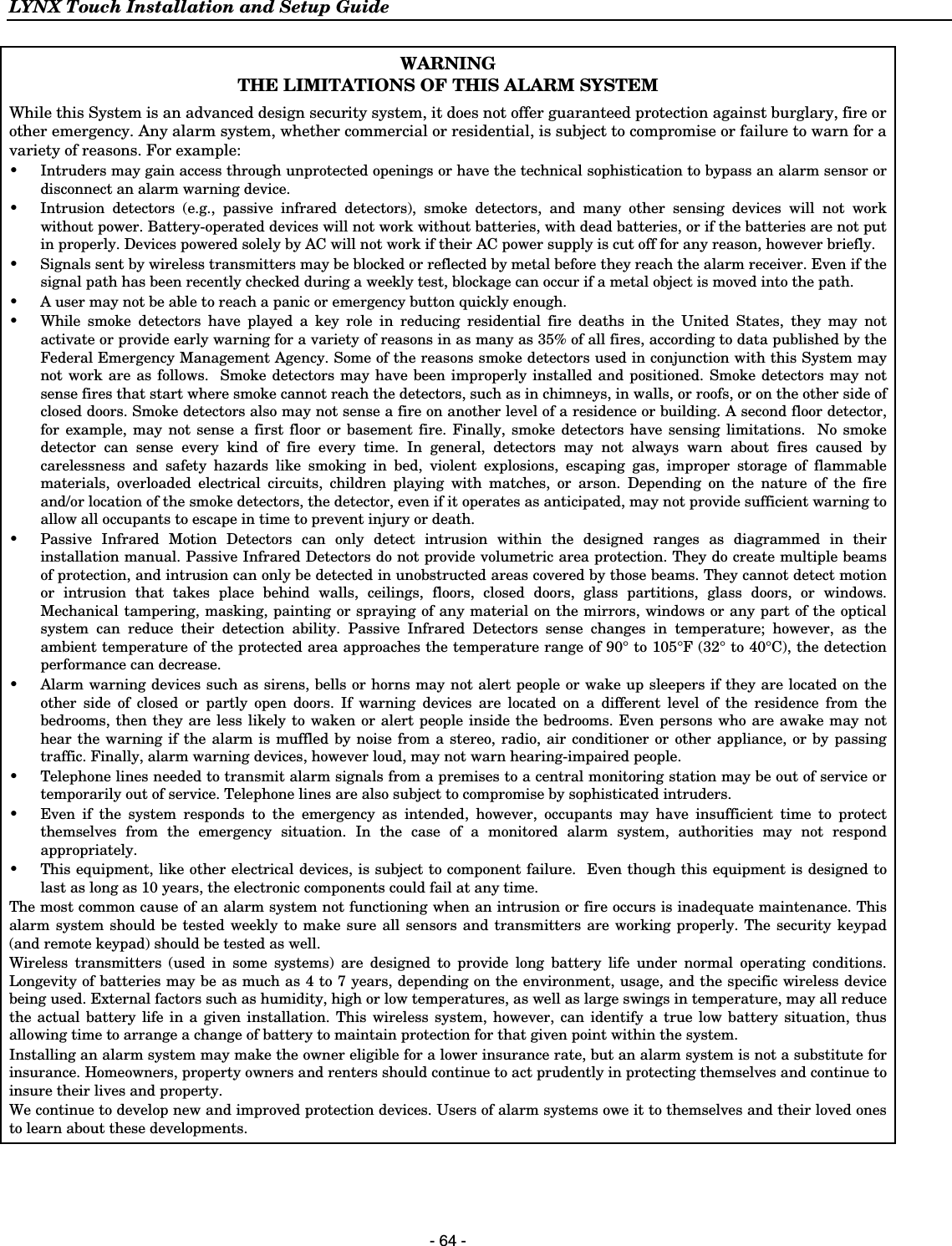 LYNX Touch Installation and Setup Guide  - 64 - WARNING THE LIMITATIONS OF THIS ALARM SYSTEM  While this System is an advanced design security system, it does not offer guaranteed protection against burglary, fire or other emergency. Any alarm system, whether commercial or residential, is subject to compromise or failure to warn for a variety of reasons. For example: •  Intruders may gain access through unprotected openings or have the technical sophistication to bypass an alarm sensor or disconnect an alarm warning device. •  Intrusion detectors (e.g., passive infrared detectors), smoke detectors, and many other sensing devices will not work without power. Battery-operated devices will not work without batteries, with dead batteries, or if the batteries are not put in properly. Devices powered solely by AC will not work if their AC power supply is cut off for any reason, however briefly.  •  Signals sent by wireless transmitters may be blocked or reflected by metal before they reach the alarm receiver. Even if the signal path has been recently checked during a weekly test, blockage can occur if a metal object is moved into the path. •  A user may not be able to reach a panic or emergency button quickly enough. •  While smoke detectors have played a key role in reducing residential fire deaths in the United States, they may not activate or provide early warning for a variety of reasons in as many as 35% of all fires, according to data published by the Federal Emergency Management Agency. Some of the reasons smoke detectors used in conjunction with this System may not work are as follows.  Smoke detectors may have been improperly installed and positioned. Smoke detectors may not sense fires that start where smoke cannot reach the detectors, such as in chimneys, in walls, or roofs, or on the other side of closed doors. Smoke detectors also may not sense a fire on another level of a residence or building. A second floor detector, for example, may not sense a first floor or basement fire. Finally, smoke detectors have sensing limitations.  No smoke detector can sense every kind of fire every time. In general, detectors may not always warn about fires caused by carelessness and safety hazards like smoking in bed, violent explosions, escaping gas, improper storage of flammable materials, overloaded electrical circuits, children playing with matches, or arson. Depending on the nature of the fire and/or location of the smoke detectors, the detector, even if it operates as anticipated, may not provide sufficient warning to allow all occupants to escape in time to prevent injury or death. •  Passive Infrared Motion Detectors can only detect intrusion within the designed ranges as diagrammed in their installation manual. Passive Infrared Detectors do not provide volumetric area protection. They do create multiple beams of protection, and intrusion can only be detected in unobstructed areas covered by those beams. They cannot detect motion or intrusion that takes place behind walls, ceilings, floors, closed doors, glass partitions, glass doors, or windows.  Mechanical tampering, masking, painting or spraying of any material on the mirrors, windows or any part of the optical system can reduce their detection ability. Passive Infrared Detectors sense changes in temperature; however, as the ambient temperature of the protected area approaches the temperature range of 90° to 105°F (32° to 40°C), the detection performance can decrease. •  Alarm warning devices such as sirens, bells or horns may not alert people or wake up sleepers if they are located on the other side of closed or partly open doors. If warning devices are located on a different level of the residence from the bedrooms, then they are less likely to waken or alert people inside the bedrooms. Even persons who are awake may not hear the warning if the alarm is muffled by noise from a stereo, radio, air conditioner or other appliance, or by passing traffic. Finally, alarm warning devices, however loud, may not warn hearing-impaired people. •  Telephone lines needed to transmit alarm signals from a premises to a central monitoring station may be out of service or temporarily out of service. Telephone lines are also subject to compromise by sophisticated intruders. •  Even if the system responds to the emergency as intended, however, occupants may have insufficient time to protect themselves from the emergency situation. In the case of a monitored alarm system, authorities may not respond appropriately. •  This equipment, like other electrical devices, is subject to component failure.  Even though this equipment is designed to last as long as 10 years, the electronic components could fail at any time. The most common cause of an alarm system not functioning when an intrusion or fire occurs is inadequate maintenance. This alarm system should be tested weekly to make sure all sensors and transmitters are working properly. The security keypad (and remote keypad) should be tested as well. Wireless transmitters (used in some systems) are designed to provide long battery life under normal operating conditions. Longevity of batteries may be as much as 4 to 7 years, depending on the environment, usage, and the specific wireless device being used. External factors such as humidity, high or low temperatures, as well as large swings in temperature, may all reduce the actual battery life in a given installation. This wireless system, however, can identify a true low battery situation, thus allowing time to arrange a change of battery to maintain protection for that given point within the system. Installing an alarm system may make the owner eligible for a lower insurance rate, but an alarm system is not a substitute for insurance. Homeowners, property owners and renters should continue to act prudently in protecting themselves and continue to insure their lives and property. We continue to develop new and improved protection devices. Users of alarm systems owe it to themselves and their loved ones to learn about these developments.  