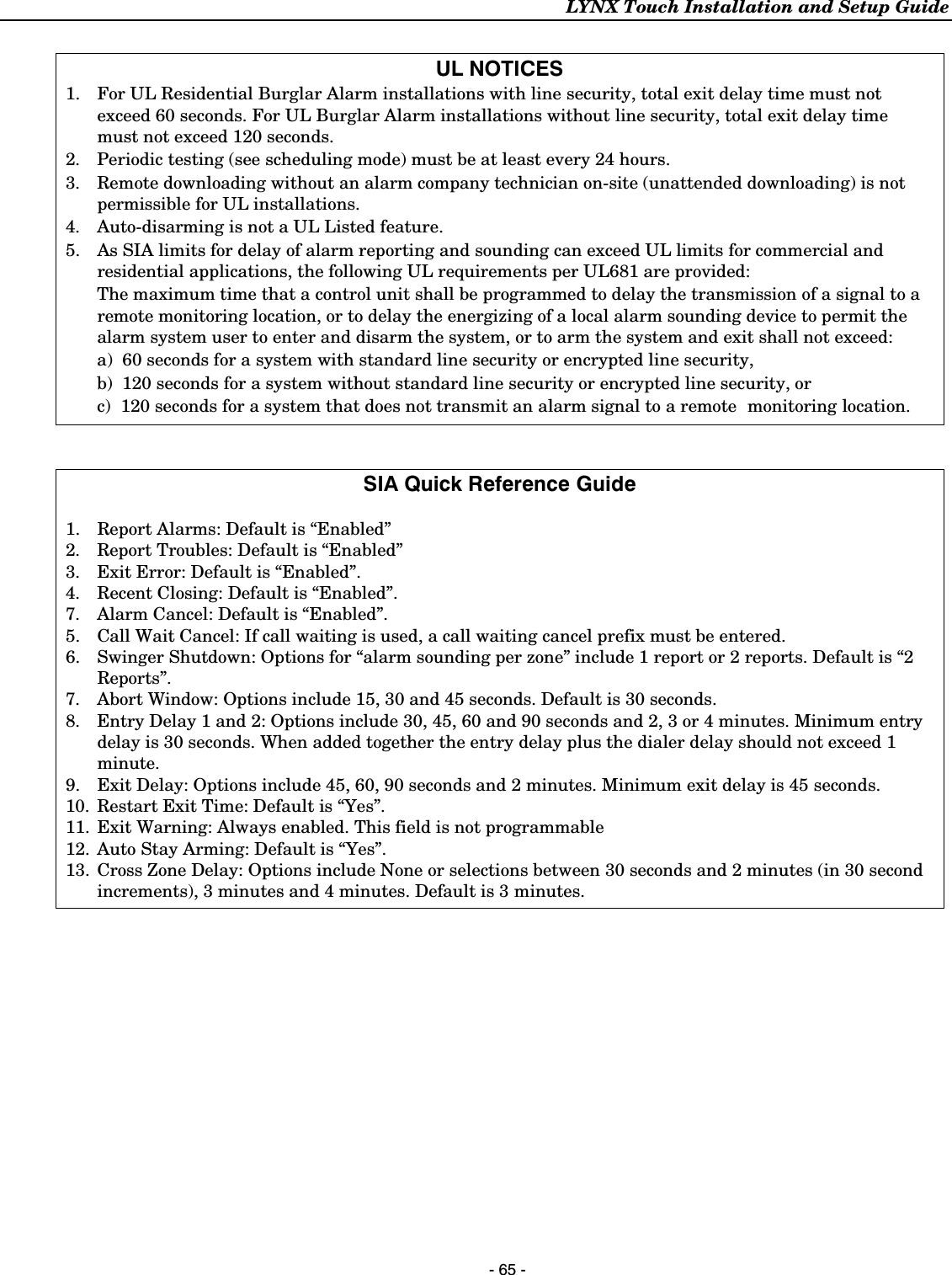 LYNX Touch Installation and Setup Guide    - 65 -  UL NOTICES 1.  For UL Residential Burglar Alarm installations with line security, total exit delay time must not exceed 60 seconds. For UL Burglar Alarm installations without line security, total exit delay time must not exceed 120 seconds. 2.  Periodic testing (see scheduling mode) must be at least every 24 hours.  3.  Remote downloading without an alarm company technician on-site (unattended downloading) is not permissible for UL installations. 4.  Auto-disarming is not a UL Listed feature. 5.  As SIA limits for delay of alarm reporting and sounding can exceed UL limits for commercial and residential applications, the following UL requirements per UL681 are provided:   The maximum time that a control unit shall be programmed to delay the transmission of a signal to a remote monitoring location, or to delay the energizing of a local alarm sounding device to permit the alarm system user to enter and disarm the system, or to arm the system and exit shall not exceed:    a)  60 seconds for a system with standard line security or encrypted line security,   b)  120 seconds for a system without standard line security or encrypted line security, or   c)  120 seconds for a system that does not transmit an alarm signal to a remote  monitoring  location.    SIA Quick Reference Guide  1.  Report Alarms: Default is “Enabled” 2.  Report Troubles: Default is “Enabled” 3.  Exit Error: Default is “Enabled”. 4.  Recent Closing: Default is “Enabled”. 7.   Alarm Cancel: Default is “Enabled”. 5.  Call Wait Cancel: If call waiting is used, a call waiting cancel prefix must be entered. 6.  Swinger Shutdown: Options for “alarm sounding per zone” include 1 report or 2 reports. Default is “2 Reports”. 7.  Abort Window: Options include 15, 30 and 45 seconds. Default is 30 seconds. 8.  Entry Delay 1 and 2: Options include 30, 45, 60 and 90 seconds and 2, 3 or 4 minutes. Minimum entry delay is 30 seconds. When added together the entry delay plus the dialer delay should not exceed 1 minute. 9.  Exit Delay: Options include 45, 60, 90 seconds and 2 minutes. Minimum exit delay is 45 seconds. 10.  Restart Exit Time: Default is “Yes”. 11.  Exit Warning: Always enabled. This field is not programmable 12.  Auto Stay Arming: Default is “Yes”. 13.  Cross Zone Delay: Options include None or selections between 30 seconds and 2 minutes (in 30 second increments), 3 minutes and 4 minutes. Default is 3 minutes.  