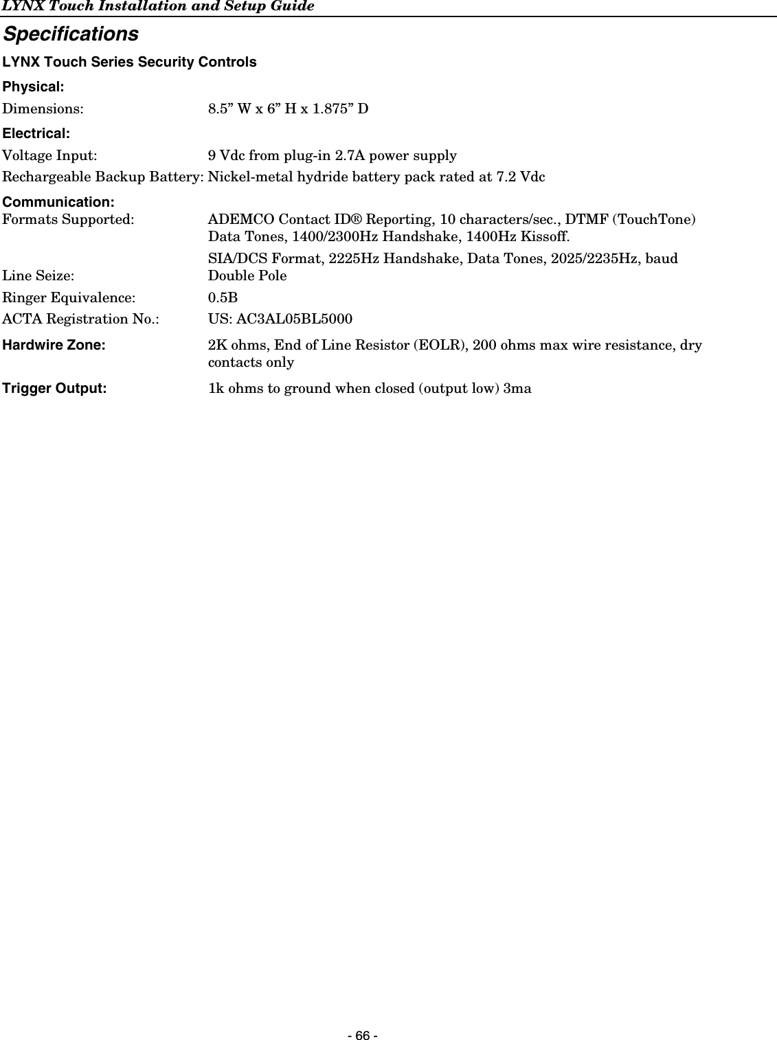 LYNX Touch Installation and Setup Guide  - 66 - Specifications LYNX Touch Series Security Controls Physical:   Dimensions: 8.5” W x 6” H x 1.875” D Electrical:  Voltage Input:   9 Vdc from plug-in 2.7A power supply Rechargeable Backup Battery: Nickel-metal hydride battery pack rated at 7.2 Vdc Communication: Formats Supported:   ADEMCO Contact ID® Reporting, 10 characters/sec., DTMF (TouchTone) Data Tones, 1400/2300Hz Handshake, 1400Hz Kissoff.   SIA/DCS Format, 2225Hz Handshake, Data Tones, 2025/2235Hz, baud Line Seize:   Double Pole Ringer Equivalence:    0.5B ACTA Registration No.:   US: AC3AL05BL5000 Hardwire Zone:  2K ohms, End of Line Resistor (EOLR), 200 ohms max wire resistance, dry contacts only Trigger Output:  1k ohms to ground when closed (output low) 3ma     
