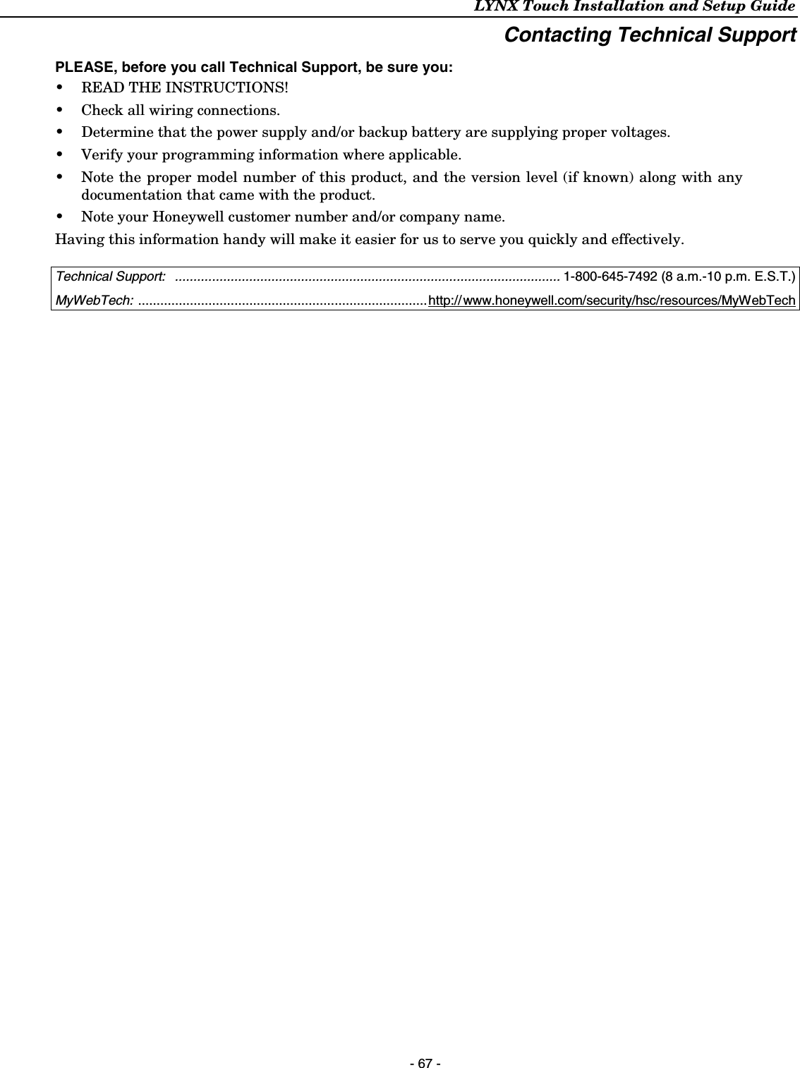 LYNX Touch Installation and Setup Guide    - 67 - Contacting Technical Support  PLEASE, before you call Technical Support, be sure you: •  READ THE INSTRUCTIONS! •  Check all wiring connections. •  Determine that the power supply and/or backup battery are supplying proper voltages. •  Verify your programming information where applicable. •  Note the proper model number of this product, and the version level (if known) along with any documentation that came with the product. •  Note your Honeywell customer number and/or company name. Having this information handy will make it easier for us to serve you quickly and effectively.   Technical Support:   ........................................................................................................ 1-800-645-7492 (8 a.m.-10 p.m. E.S.T.) MyWebTech: ..............................................................................http://www.honeywell.com/security/hsc/resources/MyWebTech   