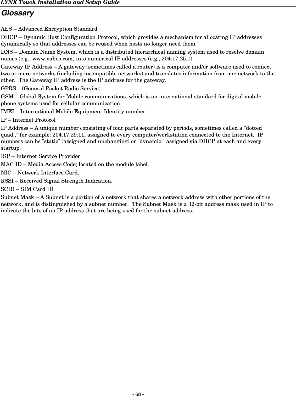 LYNX Touch Installation and Setup Guide  - 68 - Glossary  AES – Advanced Encryption Standard DHCP – Dynamic Host Configuration Protocol, which provides a mechanism for allocating IP addresses dynamically so that addresses can be reused when hosts no longer need them. DNS – Domain Name System, which is a distributed hierarchical naming system used to resolve domain names (e.g., www.yahoo.com) into numerical IP addresses (e.g., 204.17.25.1). Gateway IP Address – A gateway (sometimes called a router) is a computer and/or software used to connect two or more networks (including incompatible networks) and translates information from one network to the other.  The Gateway IP address is the IP address for the gateway. GPRS – (General Packet Radio Service) GSM – Global System for Mobile communications, which is an international standard for digital mobile phone systems used for cellular communication. IMEI – International Mobile Equipment Identity number IP – Internet Protocol IP Address – A unique number consisting of four parts separated by periods, sometimes called a &quot;dotted quad.,&quot; for example: 204.17.29.11, assigned to every computer/workstation connected to the Internet.  IP numbers can be &quot;static&quot; (assigned and unchanging) or &quot;dynamic,&quot; assigned via DHCP at each and every startup. ISP – Internet Service Provider MAC ID – Media Access Code; located on the module label. NIC – Network Interface Card. RSSI – Received Signal Strength Indication. SCID – SIM Card ID Subnet Mask – A Subnet is a portion of a network that shares a network address with other portions of the network, and is distinguished by a subnet number.  The Subnet Mask is a 32-bit address mask used in IP to indicate the bits of an IP address that are being used for the subnet address. 