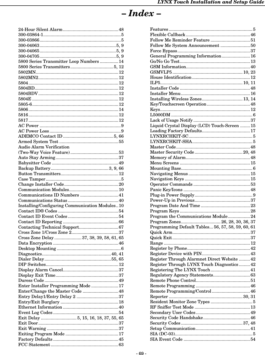 LYNX Touch Installation and Setup Guide    - 69 - – Index –  24-Hour Silent Alarm.............................................48 300-03864-1...............................................................5 300-03866..................................................................5 300-04063..............................................................5, 9 300-04065..............................................................5, 9 300-04705..............................................................5, 9 5800 Series Transmitter Loop Numbers ...............14 5800 Series Transmitters...................................5, 12 5802MN...................................................................12 5802MN2................................................................. 12 5804.........................................................................12 5804BD....................................................................12 5804BDV .................................................................12 5804E ......................................................................12 5805-6......................................................................12 5806.........................................................................14 5816.........................................................................12 5817.........................................................................12 AC Power ..................................................................9 AC Power Loss..........................................................9 ADEMCO Contact ID .........................................5, 66 Armed System Test ................................................55 Audio Alarm Verification  (Two-Way Voice Feature) .......................................53 Auto Stay Arming...................................................37 Babysitter Code ......................................................49 Backup Battery............................................... 3, 9, 66 Button Transmitters...............................................12 Case Tamper.............................................................5 Change Installer Code............................................20 Communication Modules........................................10 Communications ID Numbers ...............................41 Communications Status .........................................40 Installing/Configuring Communication Modules..10 Contact ID® Codes .................................................54 Contact ID Event Codes .........................................54 Contact ID Reporting .............................................66 Contacting Technical Support................................67 Cross Zone 1/Cross Zone 2......................................37 Cross Zone Delay ...................... 37, 38, 39, 58, 61, 65 Data Encryption .....................................................46 Desktop Mounting ....................................................6 Diagnostics........................................................40, 41 Dialer Delay......................................................55, 65 DIP Switches...........................................................12 Display Alarm Cancel.............................................37 Display Exit Time...................................................37 Duress Code ............................................................49 Enter Installer Programming Mode ......................17 Enter/Change the Master Code .............................48 Entry Delay1/Entry Delay 2 .................................. 37 Entry/Exit Burglary ...............................................18 Ethernet Information .............................................40 Event Log Codes .....................................................54 Exit Delay ............................. 5, 15, 16, 18, 37, 55, 65 Exit Door.................................................................37 Exit Warning ..........................................................37 Exiting Program Mode ...........................................17 Factory Defaults .....................................................45 FCC Statement .......................................................63 Features .................................................................... 5 Flexible Callback .................................................... 46 Follow Me Reminder Feature ................................ 51 Follow Me System Announcement ........................ 50 Force Bypass........................................................... 37 General Programming Information....................... 16 Go/No Go Test......................................................... 13 GSM Information.................................................... 40 GSMVLP5 ......................................................... 10, 23 House Identification ............................................... 12 ILP5................................................................... 10, 11 Installer Code ......................................................... 48 Installer Menu........................................................ 16 Installing Wireless Zones................................. 13, 14 Key/Touchscreen Operation................................... 48 Keys......................................................................... 12 L5000DM .................................................................. 6 Lack of Usage Notify .............................................. 37 Liquid Crystal Display (LCD) Touch-Screen ........15 Loading Factory Defaults....................................... 17 LYNXRCHKIT-SC.................................................... 5 LYNXRCHKIT-SHA................................................. 5 Master Code............................................................ 48 Master Security Code ....................................... 20, 48 Memory of Alarm.................................................... 48 Menu Screens .........................................................15 Mounting Base.......................................................... 6 Navigating Menus .................................................. 15 Navigation Keys ..................................................... 15 Operator Commands .............................................. 53 Panic Key/Icons ...................................................... 48 Plug-in Power Supply............................................... 9 Power-Up in Previous............................................. 37 Program Date And Time ........................................ 23 Program Keys ......................................................... 28 Program the Communications Module.................. 24 Program Zones................................ 26, 28, 30, 36, 37 Programming Default Tables... 56, 57, 58, 59, 60, 61 Quick Arm............................................................... 37 Quick Exit............................................................... 37 Range ...................................................................... 12 Register by Phone................................................... 42 Register Device with PIN....................................... 43 Register Through Alarmnet Direct Website .........42 Register Through LYNX Touch Diagnostics ......... 42 Registering The LYNX Touch................................ 41 Regulatory Agency Statements.............................. 63 Remote Phone Control............................................ 51 Remote Programming ............................................ 46 Remote Programming/Control............................... 46 Reporter ............................................................ 30, 31 Resident Monitor Zone Types .................................. 5 RF Sniffer Test Mode ............................................. 13 Secondary User Codes............................................ 49 Security Code Handshake...................................... 46 Security Codes .................................................. 37, 48 Setup Communication............................................ 41 SIA (DC-03)............................................................... 5 SIA Event Code ...................................................... 54  