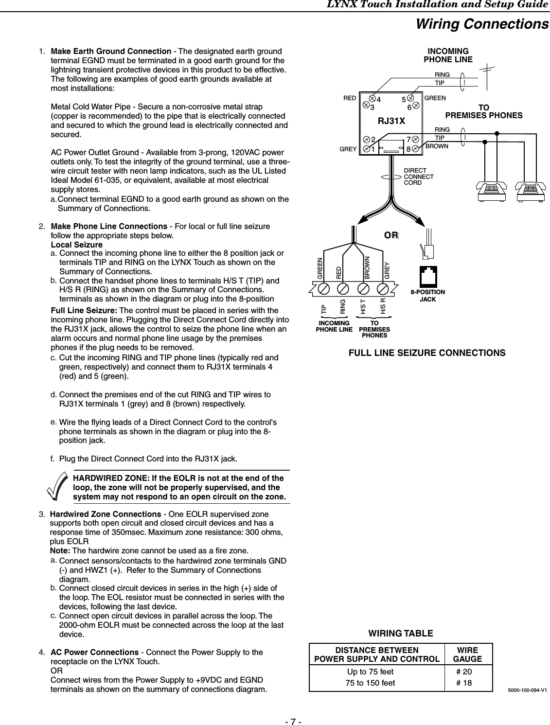 LYNX Touch Installation and Setup Guide - 7 - Wiring Connections    FULL LINE SEIZURE CONNECTIONSRJ31X12345678RINGTIPINCOMINGPHONE LINETOPREMISES PHONESINCOMINGPHONE LINETOPREMISESPHONESGREENREDGREY BROWNRINGTIPDIRECTCONNECTCORDOROR8-POSITIONJACK5000-100-094-V1H/S TH/S RRINGTIPBROWNGREYREDGREENMake Earth Ground Connection - The designated earth ground terminal EGND must be terminated in a good earth ground for the lightning transient protective devices in this product to be effective. The following are examples of good earth grounds available at most installations:Metal Cold Water Pipe - Secure a non-corrosive metal strap (copper is recommended) to the pipe that is electrically connected and secured to which the ground lead is electrically connected and secured.AC Power Outlet Ground - Available from 3-prong, 120VAC power outlets only. To test the integrity of the ground terminal, use a three-wire circuit tester with neon lamp indicators, such as the UL Listed Ideal Model 61-035, or equivalent, available at most electrical supply stores.Make Phone Line Connections - For local or full line seizure follow the appropriate steps below.Local Seizure1.2.3.4.c.d.e.f.a.b.c.a.b.a.Connect the incoming phone line to either the 8 position jack or terminals TIP and RING on the LYNX Touch as shown on the Summary of Connections.Connect the handset phone lines to terminals H/S T (TIP) and H/S R (RING) as shown on the Summary of Connections.terminals as shown in the diagram or plug into the 8-position Hardwired Zone Connections - One EOLR supervised zone supports both open circuit and closed circuit devices and has a response time of 350msec. Maximum zone resistance: 300 ohms, plus EOLRNote: The hardwire zone cannot be used as a fire zone.HARDWIRED ZONE: If the EOLR is not at the end of the loop, the zone will not be properly supervised, and the system may not respond to an open circuit on the zone.Cut the incoming RING and TIP phone lines (typically red and green, respectively) and connect them to RJ31X terminals 4 (red) and 5 (green).Connect the premises end of the cut RING and TIP wires to RJ31X terminals 1 (grey) and 8 (brown) respectively.Wire the flying leads of a Direct Connect Cord to the control&apos;s phone terminals as shown in the diagram or plug into the 8-position jack.Plug the Direct Connect Cord into the RJ31X jack.Full Line Seizure: The control must be placed in series with the incoming phone line. Plugging the Direct Connect Cord directly into the RJ31X jack, allows the control to seize the phone line when an alarm occurs and normal phone line usage by the premises phones if the plug needs to be removed.Connect terminal EGND to a good earth ground as shown on the Summary of Connections.Connect sensors/contacts to the hardwired zone terminals GND (-) and HWZ1 (+).  Refer to the Summary of Connections diagram.Connect closed circuit devices in series in the high (+) side of the loop. The EOL resistor must be connected in series with the devices, following the last device.Connect open circuit devices in parallel across the loop. The 2000-ohm EOLR must be connected across the loop at the last device.AC Power Connections - Connect the Power Supply to the receptacle on the LYNX Touch.ORConnect wires from the Power Supply to +9VDC and EGND terminals as shown on the summary of connections diagram.WIREGAUGEDISTANCE BETWEENPOWER SUPPLY AND CONTROLUp to 75 feet75 to 150 feet# 20# 18WIRING TABLE 