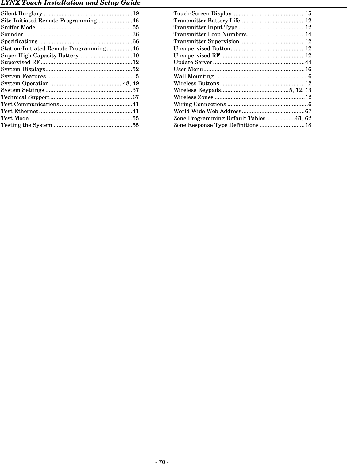 LYNX Touch Installation and Setup Guide  - 70 - Silent Burglary .......................................................19 Site-Initiated Remote Programming......................46 Sniffer Mode............................................................55 Sounder ...................................................................36 Specifications ..........................................................66 Station-Initiated Remote Programming ................46 Super High Capacity Battery.................................10 Supervised RF.........................................................12 System Displays......................................................52 System Features .......................................................5 System Operation .............................................48, 49 System Settings ......................................................37 Technical Support ...................................................67 Test Communications .............................................41 Test Ethernet ..........................................................41 Test Mode ................................................................55 Testing the System .................................................55  Touch-Screen Display.............................................15 Transmitter Battery Life........................................12 Transmitter Input Type .........................................12 Transmitter Loop Numbers....................................14 Transmitter Supervision ........................................12 Unsupervised Button..............................................12 Unsupervised RF ....................................................12 Update Server.........................................................44 User Menu...............................................................16 Wall Mounting ..........................................................6 Wireless Buttons.....................................................12 Wireless Keypads..........................................5, 12, 13 Wireless Zones ........................................................12 Wiring Connections ..................................................6 World Wide Web Address.......................................67 Zone Programming Default Tables..................61, 62 Zone Response Type Definitions ............................18 
