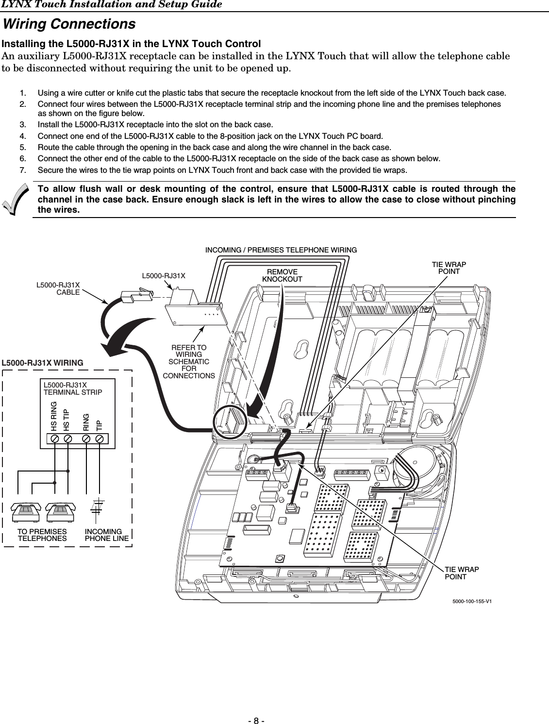 LYNX Touch Installation and Setup Guide  - 8 - Wiring Connections Installing the L5000-RJ31X in the LYNX Touch Control An auxiliary L5000-RJ31X receptacle can be installed in the LYNX Touch that will allow the telephone cable to be disconnected without requiring the unit to be opened up.    1.  Using a wire cutter or knife cut the plastic tabs that secure the receptacle knockout from the left side of the LYNX Touch back case. 2.  Connect four wires between the L5000-RJ31X receptacle terminal strip and the incoming phone line and the premises telephones as shown on the figure below.  3.  Install the L5000-RJ31X receptacle into the slot on the back case. 4.  Connect one end of the L5000-RJ31X cable to the 8-position jack on the LYNX Touch PC board. 5.  Route the cable through the opening in the back case and along the wire channel in the back case. 6.  Connect the other end of the cable to the L5000-RJ31X receptacle on the side of the back case as shown below.  7.  Secure the wires to the tie wrap points on LYNX Touch front and back case with the provided tie wraps.  To allow flush wall or desk mounting of the control, ensure that L5000-RJ31X cable is routed through the channel in the case back. Ensure enough slack is left in the wires to allow the case to close without pinching the wires.  5000-100-155-V1INCOMING / PREMISES TELEPHONE WIRINGREMOVEKNOCKOUTTIE WRAPPOINTTIE WRAPPOINTL5000-RJ31XCABLEL5000-RJ31XREFER TOWIRINGSCHEMATICFORCONNECTIONSL5000-RJ31XTERMINAL STRIPRINGTIPHS TIPHS RINGINCOMINGPHONE LINETO PREMISESTELEPHONESL5000-RJ31X WIRING   