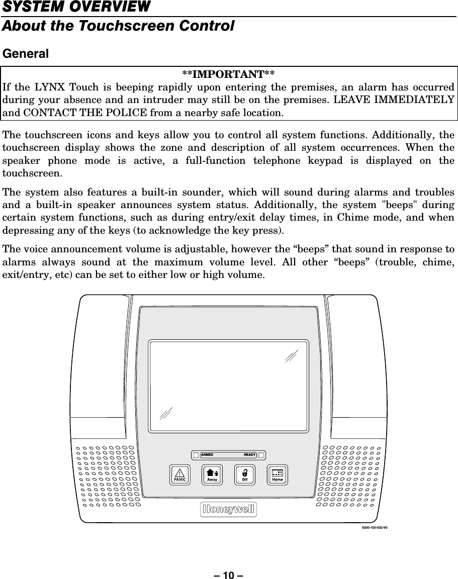 – 10 – SYSTEM OVERVIEWSYSTEM OVERVIEWSYSTEM OVERVIEWSYSTEM OVERVIEW    About the Touchscreen Control  General  **IMPORTANT** If the LYNX Touch is beeping rapidly upon entering the premises, an alarm has occurred during your absence and an intruder may still be on the premises. LEAVE IMMEDIATELY and CONTACT THE POLICE from a nearby safe location.   The touchscreen icons and keys allow you to control all system functions. Additionally, the touchscreen display shows the zone and description of all system occurrences. When the speaker phone mode is active, a full-function telephone keypad is displayed on the touchscreen.  The system also features a built-in sounder, which will sound during alarms and troubles and a built-in speaker announces system status. Additionally, the system &quot;beeps&quot; during certain system functions, such as during entry/exit delay times, in Chime mode, and when depressing any of the keys (to acknowledge the key press). The voice announcement volume is adjustable, however the “beeps” that sound in response to alarms always sound at the maximum volume level. All other “beeps” (trouble, chime, exit/entry, etc) can be set to either low or high volume.  5000-100-002-V0ARMED READY    