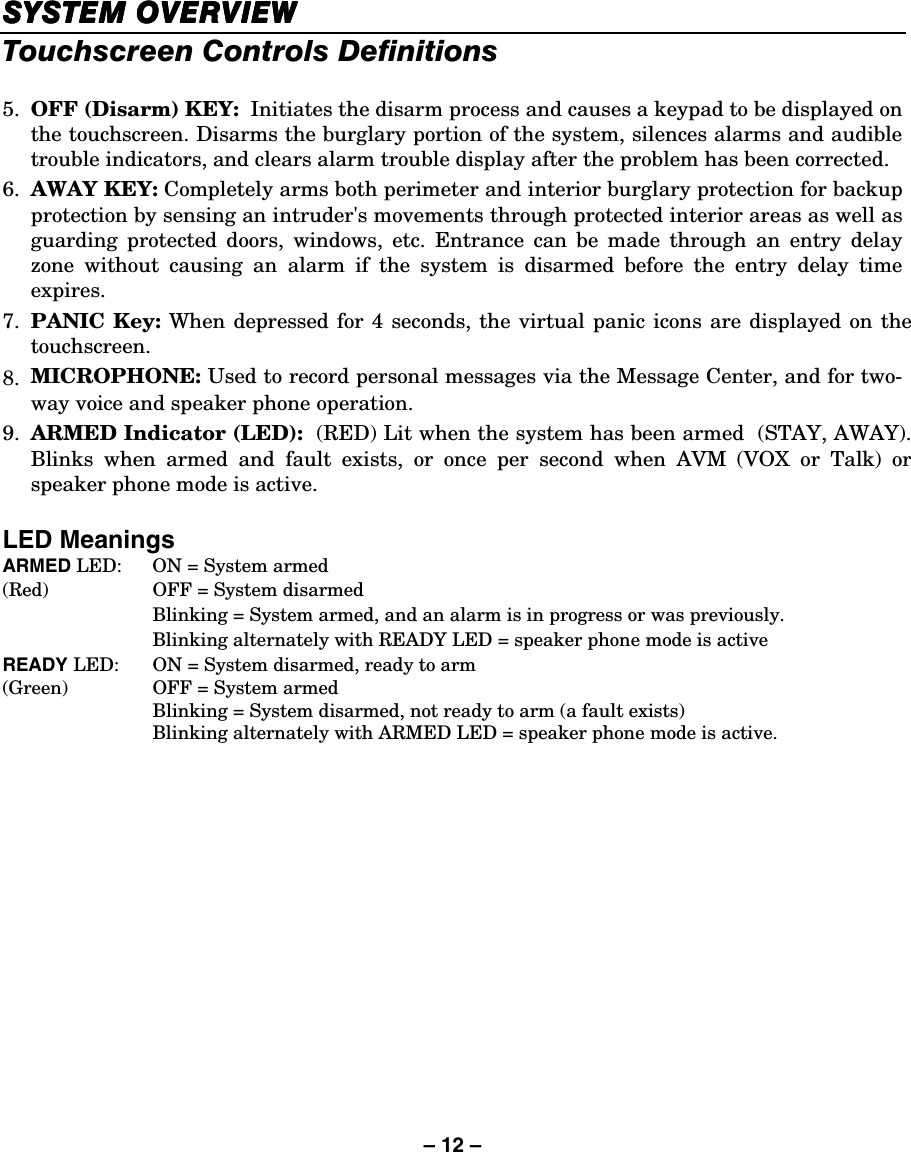 – 12 – SYSTEM OVSYSTEM OVSYSTEM OVSYSTEM OVERVIEWERVIEWERVIEWERVIEW    Touchscreen Controls Definitions  5.  OFF (Disarm) KEY:  Initiates the disarm process and causes a keypad to be displayed on the touchscreen. Disarms the burglary portion of the system, silences alarms and audible trouble indicators, and clears alarm trouble display after the problem has been corrected. 6.  AWAY KEY: Completely arms both perimeter and interior burglary protection for backup protection by sensing an intruder&apos;s movements through protected interior areas as well as guarding protected doors, windows, etc. Entrance can be made through an entry delay zone without causing an alarm if the system is disarmed before the entry delay time expires.  7.  PANIC Key: When depressed for 4 seconds, the virtual panic icons are displayed on the touchscreen. 8.  MICROPHONE: Used to record personal messages via the Message Center, and for two-way voice and speaker phone operation. 9.  ARMED Indicator (LED):  (RED) Lit when the system has been armed  (STAY, AWAY). Blinks when armed and fault exists, or once per second when AVM (VOX or Talk) or speaker phone mode is active.  LED Meanings ARMED LED:  ON = System armed (Red)  OFF = System disarmed   Blinking = System armed, and an alarm is in progress or was previously.   Blinking alternately with READY LED = speaker phone mode is active READY LED:  ON = System disarmed, ready to arm (Green)  OFF = System armed   Blinking = System disarmed, not ready to arm (a fault exists)   Blinking alternately with ARMED LED = speaker phone mode is active. 