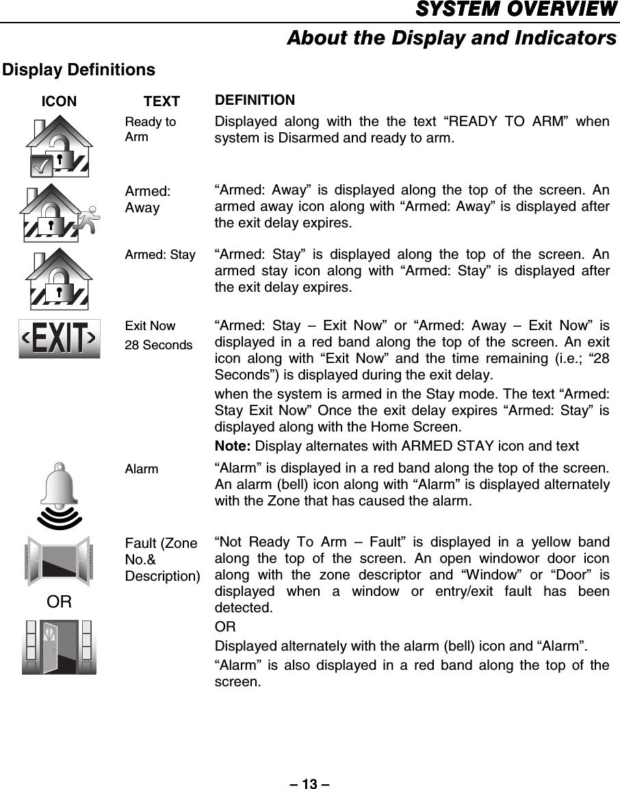 – 13 – SYSTEM OVERVIEWSYSTEM OVERVIEWSYSTEM OVERVIEWSYSTEM OVERVIEW    About the Display and Indicators  Display Definitions  ICON TEXT DEFINITION  Ready to Arm Displayed along with the the text “READY TO ARM” when system is Disarmed and ready to arm.   Armed: Away “Armed: Away” is displayed along the top of the screen. An armed away icon along with “Armed: Away” is displayed after the exit delay expires.   Armed: Stay  “Armed: Stay” is displayed along the top of the screen. An armed stay icon along with “Armed: Stay” is displayed after the exit delay expires.    Exit Now 28 Seconds “Armed: Stay – Exit Now” or “Armed: Away – Exit Now” is displayed in a red band along the top of the screen. An exit icon along with “Exit Now” and the time remaining (i.e.; “28 Seconds”) is displayed during the exit delay.  when the system is armed in the Stay mode. The text “Armed: Stay Exit Now” Once the exit delay expires “Armed: Stay” is displayed along with the Home Screen. Note: Display alternates with ARMED STAY icon and text  Alarm  “Alarm” is displayed in a red band along the top of the screen. An alarm (bell) icon along with “Alarm” is displayed alternately with the Zone that has caused the alarm.  OR  Fault (Zone No.&amp; Description) “Not Ready To Arm – Fault” is displayed in a yellow band along the top of the screen. An open windowor door icon along with the zone descriptor and “Window” or “Door” is displayed when a window or entry/exit fault has been detected. OR Displayed alternately with the alarm (bell) icon and “Alarm”. “Alarm” is also displayed in a red band along the top of the screen.          