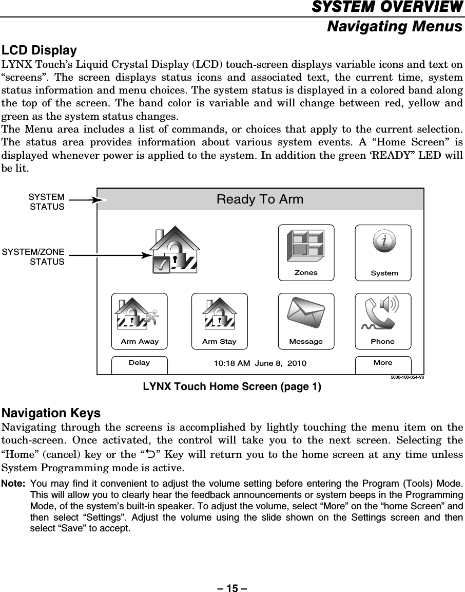 – 15 – SYSTEM OVERVIEWSYSTEM OVERVIEWSYSTEM OVERVIEWSYSTEM OVERVIEW    Navigating Menus  LCD Display LYNX Touch’s Liquid Crystal Display (LCD) touch-screen displays variable icons and text on “screens”. The screen displays status icons and associated text, the current time, system status information and menu choices. The system status is displayed in a colored band along the top of the screen. The band color is variable and will change between red, yellow and green as the system status changes.  The Menu area includes a list of commands, or choices that apply to the current selection. The status area provides information about various system events. A “Home Screen” is displayed whenever power is applied to the system. In addition the green ‘READY” LED will be lit.   ZonesArm AwayReady To ArmSYSTEMSTATUSSYSTEM/ZONESTATUSArm StayMoreDelayPhone10:18 AM  June 8,  20105000-100-054-V0MessageSystem LYNX Touch Home Screen (page 1)  Navigation Keys Navigating through the screens is accomplished by lightly touching the menu item on the touch-screen. Once activated, the control will take you to the next screen. Selecting the “Home” (cancel) key or the “2” Key will return you to the home screen at any time unless System Programming mode is active.  Note:  You may find it convenient to adjust the volume setting before entering the Program (Tools) Mode. This will allow you to clearly hear the feedback announcements or system beeps in the Programming Mode, of the system’s built-in speaker. To adjust the volume, select “More” on the “home Screen” and then select “Settings”. Adjust the volume using the slide shown on the Settings screen and then select “Save” to accept.    