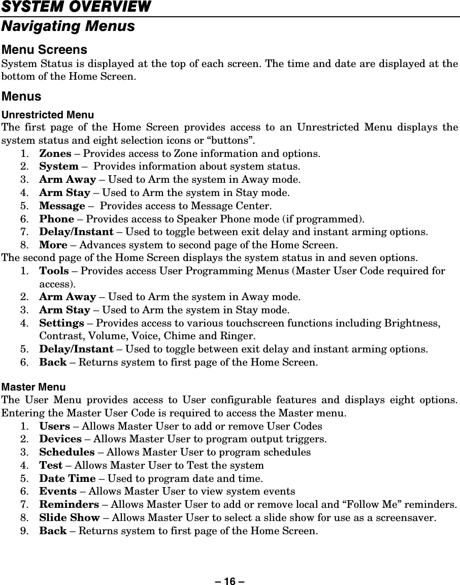– 16 – SYSTEM OVERVIEWSYSTEM OVERVIEWSYSTEM OVERVIEWSYSTEM OVERVIEW    Navigating Menus  Menu Screens System Status is displayed at the top of each screen. The time and date are displayed at the bottom of the Home Screen. Menus  Unrestricted Menu The first page of the Home Screen provides access to an Unrestricted Menu displays the system status and eight selection icons or “buttons”. 1.  Zones – Provides access to Zone information and options. 2.  System –  Provides information about system status. 3.  Arm Away – Used to Arm the system in Away mode. 4.  Arm Stay – Used to Arm the system in Stay mode. 5.  Message –  Provides access to Message Center. 6.  Phone – Provides access to Speaker Phone mode (if programmed). 7.  Delay/Instant – Used to toggle between exit delay and instant arming options. 8.  More – Advances system to second page of the Home Screen. The second page of the Home Screen displays the system status in and seven options. 1.  Tools – Provides access User Programming Menus (Master User Code required for access). 2.  Arm Away – Used to Arm the system in Away mode. 3.  Arm Stay – Used to Arm the system in Stay mode.  4.  Settings – Provides access to various touchscreen functions including Brightness, Contrast, Volume, Voice, Chime and Ringer. 5.  Delay/Instant – Used to toggle between exit delay and instant arming options. 6.  Back – Returns system to first page of the Home Screen.  Master Menu The User Menu provides access to User configurable features and displays eight options. Entering the Master User Code is required to access the Master menu. 1.  Users – Allows Master User to add or remove User Codes 2.  Devices – Allows Master User to program output triggers. 3.  Schedules – Allows Master User to program schedules 4.  Test – Allows Master User to Test the system 5.  Date Time – Used to program date and time. 6.  Events – Allows Master User to view system events 7.  Reminders – Allows Master User to add or remove local and “Follow Me” reminders.  8.  Slide Show – Allows Master User to select a slide show for use as a screensaver. 9.  Back – Returns system to first page of the Home Screen. 