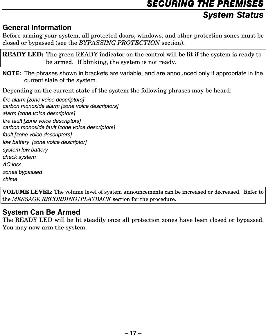 – 17 – SECURING THE PREMISESSECURING THE PREMISESSECURING THE PREMISESSECURING THE PREMISES    System Status General Information Before arming your system, all protected doors, windows, and other protection zones must be closed or bypassed (see the BYPASSING PROTECTION section). READY LED:  The green READY indicator on the control will be lit if the system is ready to be armed.  If blinking, the system is not ready.  NOTE:  The phrases shown in brackets are variable, and are announced only if appropriate in the current state of the system.  Depending on the current state of the system the following phrases may be heard: fire alarm [zone voice descriptors] carbon monoxide alarm [zone voice descriptors] alarm [zone voice descriptors] fire fault [zone voice descriptors] carbon monoxide fault [zone voice descriptors] fault [zone voice descriptors] low battery  [zone voice descriptor] system low battery check system AC loss zones bypassed chime     VOLUME LEVEL: The volume level of system announcements can be increased or decreased.  Refer to the MESSAGE RECORDING/PLAYBACK section for the procedure.  System Can Be Armed The READY LED will be lit steadily once all protection zones have been closed or bypassed. You may now arm the system. 