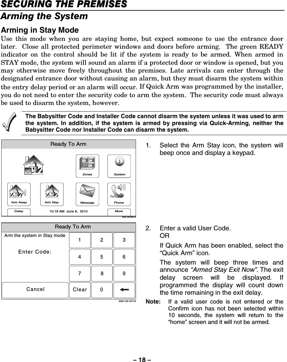 – 18 – SECURING THE PREMISESSECURING THE PREMISESSECURING THE PREMISESSECURING THE PREMISES    Arming the System Arming in Stay Mode Use this mode when you are staying home, but expect someone to use the entrance door later.  Close all protected perimeter windows and doors before arming.  The green READY indicator on the control should be lit if the system is ready to be armed. When armed in STAY mode, the system will sound an alarm if a protected door or window is opened, but you may otherwise move freely throughout the premises. Late arrivals can enter through the designated entrance door without causing an alarm, but they must disarm the system within the entry delay period or an alarm will occur. If Quick Arm was programmed by the installer, you do not need to enter the security code to arm the system.  The security code must always be used to disarm the system, however.      The Babysitter Code and Installer Code cannot disarm the system unless it was used to arm the system. In addition, if the system is armed by pressing via Quick-Arming, neither the Babysitter Code nor Installer Code can disarm the system.  ZonesArm AwayReady To ArmArm StayMoreDelayPhone10:18 AM  June 8,  20105000-100-006-V0MessageSystem 1.  Select the Arm Stay icon, the system will beep once and display a keypad.  Ready To ArmArm the system in Stay modeEnter Code:Cancel2315640897Clear5000-100-137-V0 2.  Enter a valid User Code.  OR   If Quick Arm has been enabled, select the “Quick Arm” icon.   The system will beep three times and announce “Armed Stay Exit Now”. The exit delay screen will be displayed. If programmed the display will count down the time remaining in the exit delay. Note:   If a valid user code is not entered or the Confirm icon has not been selected within 10 seconds, the system will return to the “home” screen and it will not be armed. 