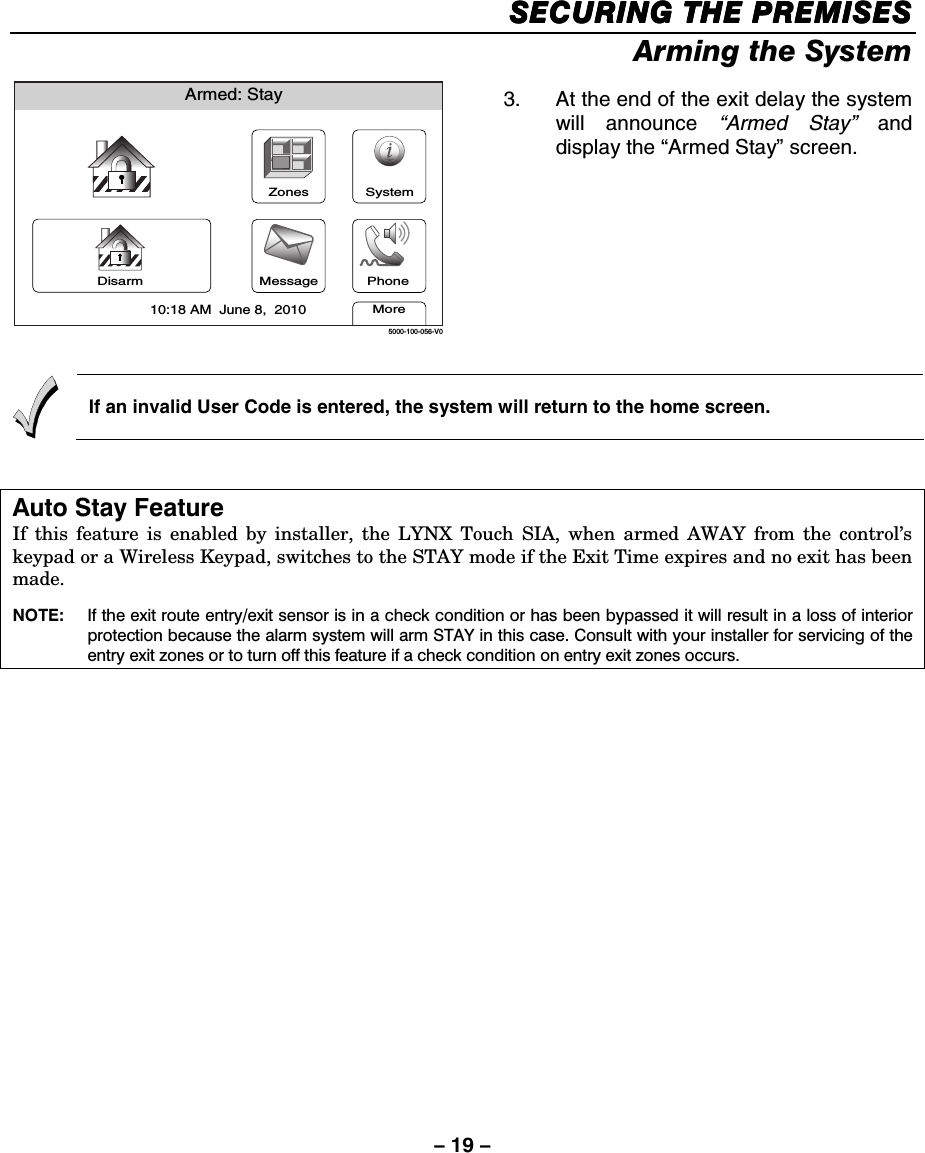 – 19 – SECURING THE PREMISESSECURING THE PREMISESSECURING THE PREMISESSECURING THE PREMISES    Arming the System Armed: StayMore10:18 AM  June 8,  20105000-100-056-V0ZonesMessageSystemDisarm Phone 3.  At the end of the exit delay the system will announce “Armed Stay” and display the “Armed Stay” screen.   If an invalid User Code is entered, the system will return to the home screen.  Auto Stay Feature If this feature is enabled by installer, the LYNX Touch SIA, when armed AWAY from the control’s keypad or a Wireless Keypad, switches to the STAY mode if the Exit Time expires and no exit has been made.   NOTE:   If the exit route entry/exit sensor is in a check condition or has been bypassed it will result in a loss of interior protection because the alarm system will arm STAY in this case. Consult with your installer for servicing of the entry exit zones or to turn off this feature if a check condition on entry exit zones occurs.    