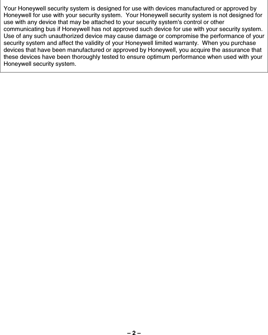 – 2 –  Your Honeywell security system is designed for use with devices manufactured or approved by Honeywell for use with your security system.  Your Honeywell security system is not designed for use with any device that may be attached to your security system&apos;s control or other communicating bus if Honeywell has not approved such device for use with your security system.  Use of any such unauthorized device may cause damage or compromise the performance of your security system and affect the validity of your Honeywell limited warranty.  When you purchase devices that have been manufactured or approved by Honeywell, you acquire the assurance that these devices have been thoroughly tested to ensure optimum performance when used with your Honeywell security system.   