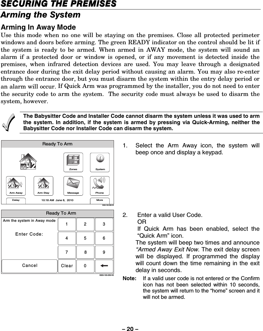 – 20 – SECURING THE PREMISESSECURING THE PREMISESSECURING THE PREMISESSECURING THE PREMISES    Arming the System Arming In Away Mode Use this mode when no one will be staying on the premises. Close all protected perimeter windows and doors before arming. The green READY indicator on the control should be lit if the system is ready to be armed. When armed in AWAY mode, the system will sound an alarm if a protected door or window is opened, or if any movement is detected inside the premises, when infrared detection devices are used. You may leave through a designated entrance door during the exit delay period without causing an alarm. You may also re-enter through the entrance door, but you must disarm the system within the entry delay period or an alarm will occur. If Quick Arm was programmed by the installer, you do not need to enter the security code to arm the system.  The security code must always be used to disarm the system, however.      The Babysitter Code and Installer Code cannot disarm the system unless it was used to arm the system. In addition, if the system is armed by pressing via Quick-Arming, neither the Babysitter Code nor Installer Code can disarm the system.  ZonesArm AwayReady To ArmArm StayMoreDelayPhone10:18 AM  June 8,  20105000-100-006-V0MessageSystem 1.  Select the Arm Away icon, the system will beep once and display a keypad.  Ready To ArmArm the system in Away modeEnter Code:Cancel2315640897Clear5000-100-053-V0 2.  Enter a valid User Code.  OR   If Quick Arm has been enabled, select the “Quick Arm” icon.   The system will beep two times and announce “Armed Away Exit Now. The exit delay screen will be displayed. If programmed the display will count down the time remaining in the exit delay in seconds. Note:   If a valid user code is not entered or the Confirm icon has not been selected within 10 seconds, the system will return to the “home” screen and it will not be armed.     