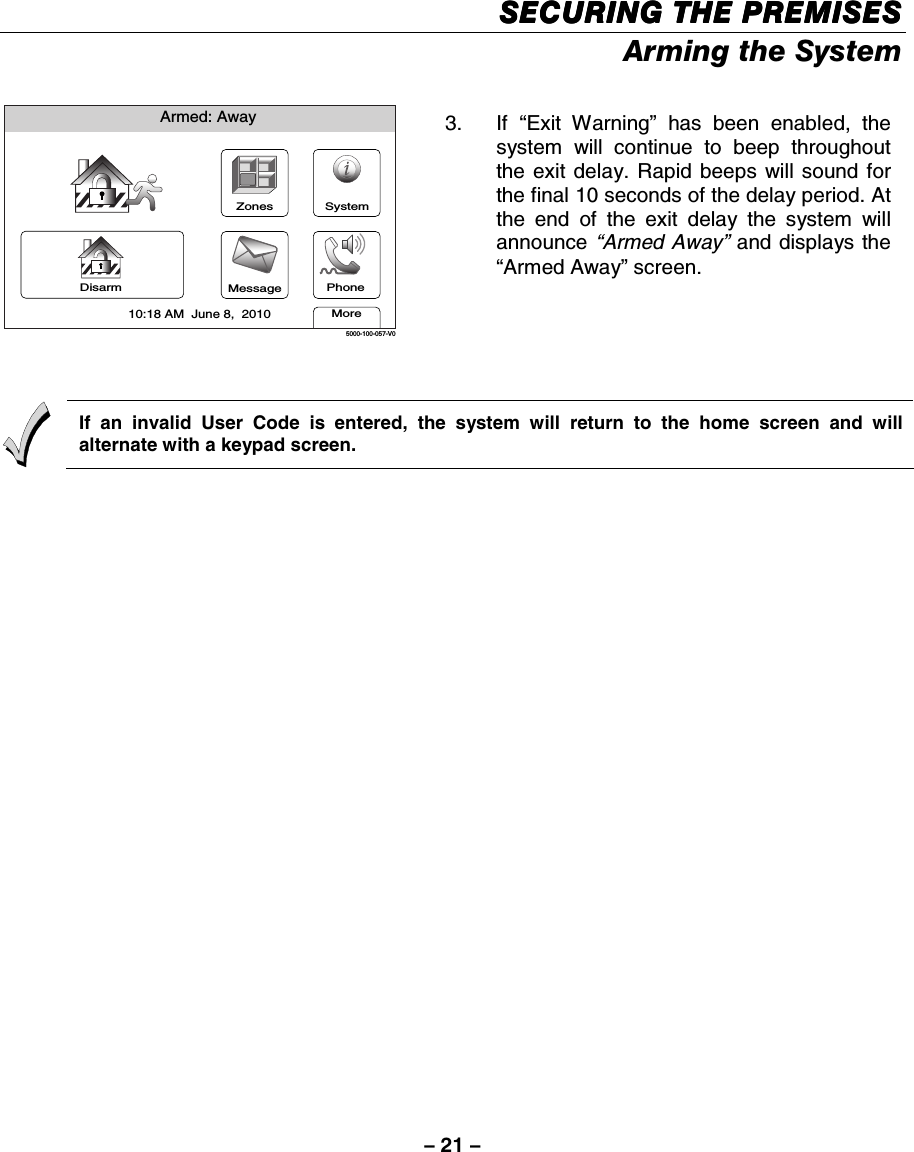 – 21 – SECURING THE PREMISESSECURING THE PREMISESSECURING THE PREMISESSECURING THE PREMISES    Arming the System  Armed: AwayMore10:18 AM  June 8,  20105000-100-057-V0ZonesMessageSystemDisarm Phone 3. If “Exit Warning” has been enabled, the system will continue to beep throughout the exit delay. Rapid beeps will sound for the final 10 seconds of the delay period. At the end of the exit delay the system will announce “Armed Away” and displays the “Armed Away” screen.    If an invalid User Code is entered, the system will return to the home screen and will alternate with a keypad screen.  