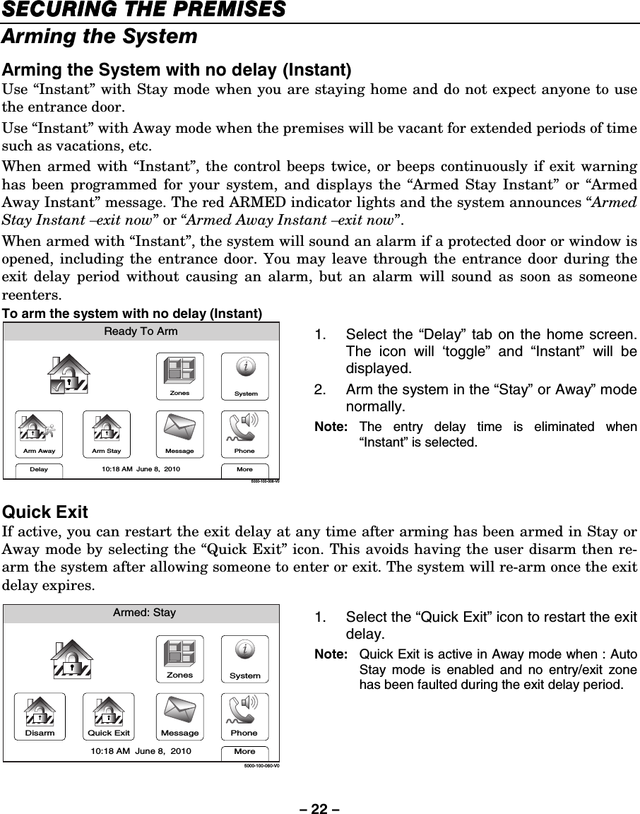 – 22 – SECURING THE PREMISESSECURING THE PREMISESSECURING THE PREMISESSECURING THE PREMISES    Arming the System  Arming the System with no delay (Instant) Use “Instant” with Stay mode when you are staying home and do not expect anyone to use the entrance door.  Use “Instant” with Away mode when the premises will be vacant for extended periods of time such as vacations, etc.  When armed with “Instant”, the control beeps twice, or beeps continuously if exit warning has been programmed for your system, and displays the “Armed Stay Instant” or “Armed Away Instant” message. The red ARMED indicator lights and the system announces “Armed Stay Instant –exit now” or “Armed Away Instant –exit now”. When armed with “Instant”, the system will sound an alarm if a protected door or window is opened, including the entrance door. You may leave through the entrance door during the exit delay period without causing an alarm, but an alarm will sound as soon as someone reenters. To arm the system with no delay (Instant)  ZonesArm AwayReady To ArmArm StayMoreDelayPhone10:18 AM  June 8,  20105000-100-006-V0MessageSystem 1. Select the “Delay” tab on the home screen. The icon will ‘toggle” and “Instant” will be displayed. 2.  Arm the system in the “Stay” or Away” mode normally.  Note:  The entry delay time is eliminated when “Instant” is selected.  Quick Exit If active, you can restart the exit delay at any time after arming has been armed in Stay or Away mode by selecting the “Quick Exit” icon. This avoids having the user disarm then re-arm the system after allowing someone to enter or exit. The system will re-arm once the exit delay expires.  Armed: StayMore10:18 AM  June 8,  20105000-100-060-V0ZonesMessageSystemPhoneDisarm Quick Exit 1. Select the “Quick Exit” icon to restart the exit delay. Note:  Quick Exit is active in Away mode when : Auto Stay mode is enabled and no entry/exit zone has been faulted during the exit delay period. 