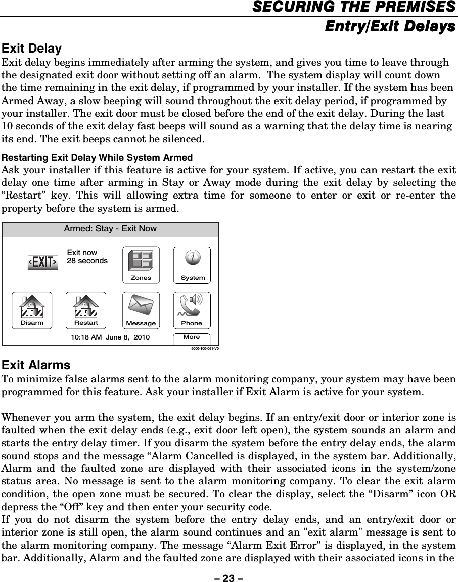 – 23 – SECURING THESECURING THESECURING THESECURING THE PREMISES PREMISES PREMISES PREMISES    Entry/Exit DelaysEntry/Exit DelaysEntry/Exit DelaysEntry/Exit Delays    Exit Delay Exit delay begins immediately after arming the system, and gives you time to leave through the designated exit door without setting off an alarm.  The system display will count down the time remaining in the exit delay, if programmed by your installer. If the system has been Armed Away, a slow beeping will sound throughout the exit delay period, if programmed by your installer. The exit door must be closed before the end of the exit delay. During the last 10 seconds of the exit delay fast beeps will sound as a warning that the delay time is nearing its end. The exit beeps cannot be silenced.  Restarting Exit Delay While System Armed Ask your installer if this feature is active for your system. If active, you can restart the exit delay one time after arming in Stay or Away mode during the exit delay by selecting the “Restart” key. This will allowing extra time for someone to enter or exit or re-enter the property before the system is armed.  DisarmArmed: Stay - Exit NowExit now28 secondsMore10:18 AM  June 8,  20105000-100-061-V0RestartZonesPhoneMessageSystem Exit Alarms  To minimize false alarms sent to the alarm monitoring company, your system may have been programmed for this feature. Ask your installer if Exit Alarm is active for your system.  Whenever you arm the system, the exit delay begins. If an entry/exit door or interior zone is faulted when the exit delay ends (e.g., exit door left open), the system sounds an alarm and starts the entry delay timer. If you disarm the system before the entry delay ends, the alarm sound stops and the message “Alarm Cancelled is displayed, in the system bar. Additionally, Alarm and the faulted zone are displayed with their associated icons in the system/zone status area. No message is sent to the alarm monitoring company. To clear the exit alarm condition, the open zone must be secured. To clear the display, select the “Disarm” icon OR depress the “Off” key and then enter your security code. If you do not disarm the system before the entry delay ends, and an entry/exit door or interior zone is still open, the alarm sound continues and an &quot;exit alarm&quot; message is sent to the alarm monitoring company. The message “Alarm Exit Error&quot; is displayed, in the system bar. Additionally, Alarm and the faulted zone are displayed with their associated icons in the  