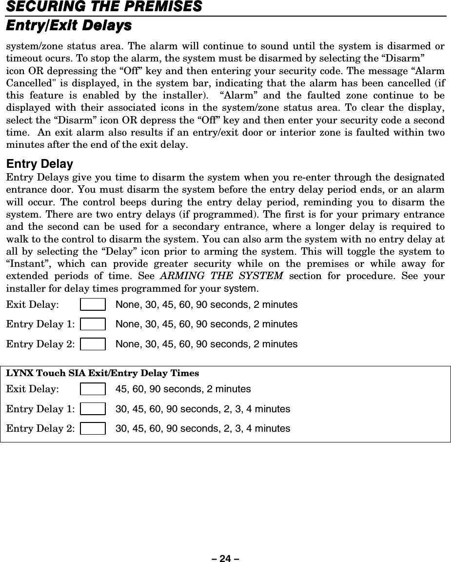 – 24 – SECURING THE PREMISESSECURING THE PREMISESSECURING THE PREMISESSECURING THE PREMISES    Entry/Exit DelaysEntry/Exit DelaysEntry/Exit DelaysEntry/Exit Delays    system/zone status area. The alarm will continue to sound until the system is disarmed or timeout ocurs. To stop the alarm, the system must be disarmed by selecting the “Disarm”  icon OR depressing the “Off” key and then entering your security code. The message “Alarm Cancelled&quot; is displayed, in the system bar, indicating that the alarm has been cancelled (if this feature is enabled by the installer).  “Alarm” and the faulted zone continue to be displayed with their associated icons in the system/zone status area. To clear the display, select the “Disarm” icon OR depress the “Off” key and then enter your security code a second time.  An exit alarm also results if an entry/exit door or interior zone is faulted within two minutes after the end of the exit delay. Entry Delay Entry Delays give you time to disarm the system when you re-enter through the designated entrance door. You must disarm the system before the entry delay period ends, or an alarm will occur. The control beeps during the entry delay period, reminding you to disarm the system. There are two entry delays (if programmed). The first is for your primary entrance and the second can be used for a secondary entrance, where a longer delay is required to walk to the control to disarm the system. You can also arm the system with no entry delay at all by selecting the “Delay” icon prior to arming the system. This will toggle the system to “Instant”, which can provide greater security while on the premises or while away for extended periods of time. See ARMING THE SYSTEM section for procedure. See your installer for delay times programmed for your system. Exit Delay:                  None, 30, 45, 60, 90 seconds, 2 minutes Entry Delay 1:             None, 30, 45, 60, 90 seconds, 2 minutes  Entry Delay 2:              None, 30, 45, 60, 90 seconds, 2 minutes  LYNX Touch SIA Exit/Entry Delay Times Exit Delay:                  45, 60, 90 seconds, 2 minutes Entry Delay 1:             30, 45, 60, 90 seconds, 2, 3, 4 minutes   Entry Delay 2:              30, 45, 60, 90 seconds, 2, 3, 4 minutes     