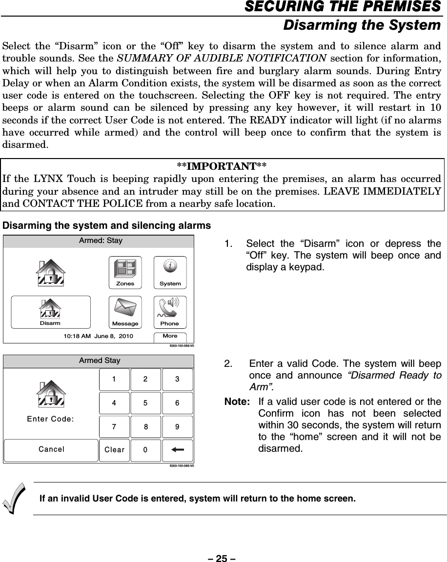 – 25 – SECURING THE PREMISESSECURING THE PREMISESSECURING THE PREMISESSECURING THE PREMISES    Disarming the System Select the “Disarm” icon or the “Off” key to disarm the system and to silence alarm and trouble sounds. See the SUMMARY OF AUDIBLE NOTIFICATION section for information, which will help you to distinguish between fire and burglary alarm sounds. During Entry Delay or when an Alarm Condition exists, the system will be disarmed as soon as the correct user code is entered on the touchscreen. Selecting the OFF key is not required. The entry beeps or alarm sound can be silenced by pressing any key however, it will restart in 10 seconds if the correct User Code is not entered. The READY indicator will light (if no alarms have occurred while armed) and the control will beep once to confirm that the system is disarmed.  **IMPORTANT** If the LYNX Touch is beeping rapidly upon entering the premises, an alarm has occurred during your absence and an intruder may still be on the premises. LEAVE IMMEDIATELY and CONTACT THE POLICE from a nearby safe location.   Disarming the system and silencing alarms Armed: StayMore10:18 AM  June 8,  20105000-100-056-V0ZonesMessageSystemDisarm Phone 1. Select the “Disarm” icon or depress the “Off” key. The system will beep once and display a keypad.  Armed StayEnter Code:Cancel2315640897Clear5000-100-065-V0 2.  Enter a valid Code. The system will beep once and announce “Disarmed Ready to Arm”.  Note:   If a valid user code is not entered or the Confirm icon has not been selected within 30 seconds, the system will return to the “home” screen and it will not be disarmed.    If an invalid User Code is entered, system will return to the home screen.  