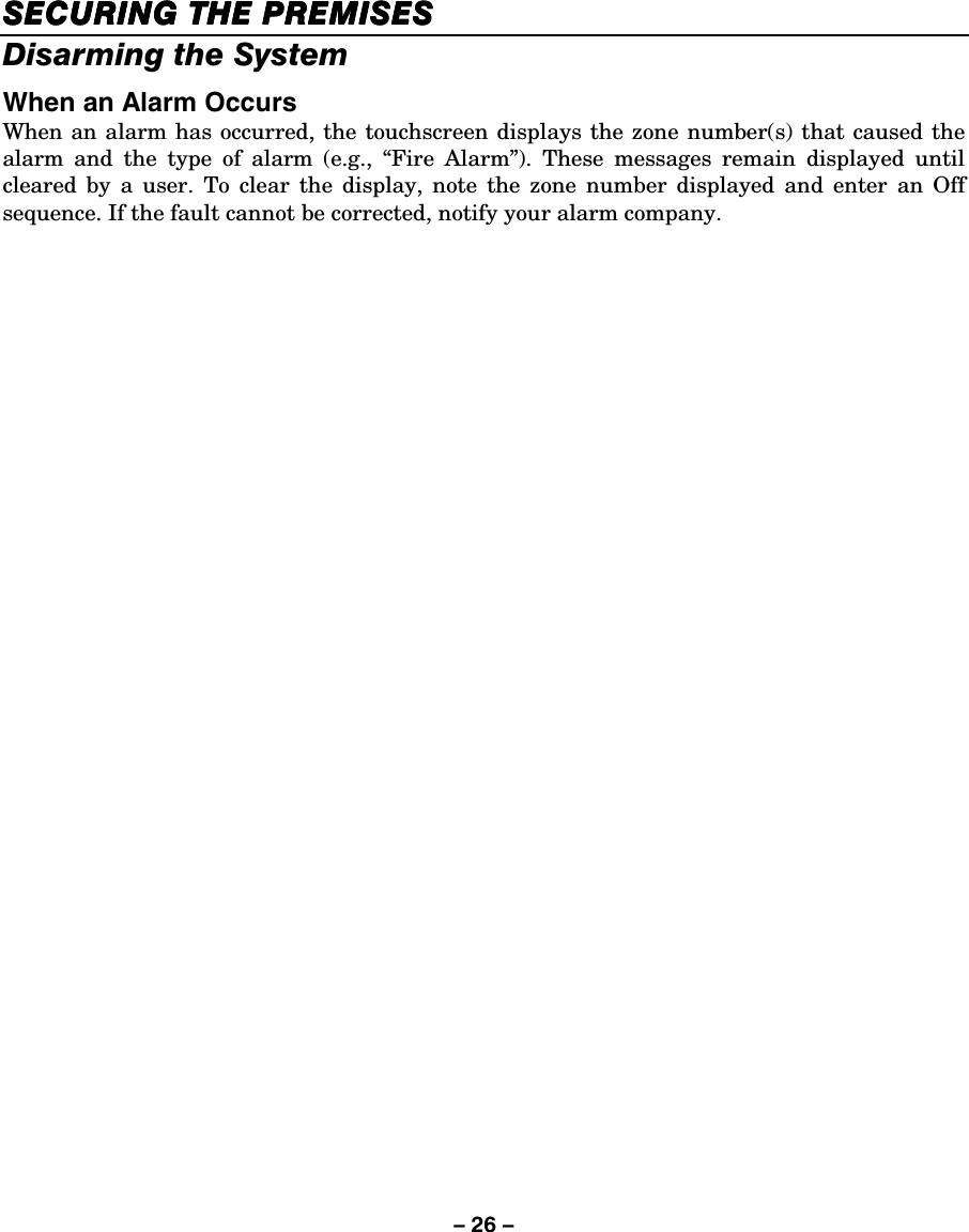 – 26 – SECURING THE PSECURING THE PSECURING THE PSECURING THE PREMISESREMISESREMISESREMISES    Disarming the System When an Alarm Occurs When an alarm has occurred, the touchscreen displays the zone number(s) that caused the alarm and the type of alarm (e.g., “Fire Alarm”). These messages remain displayed until cleared by a user. To clear the display, note the zone number displayed and enter an Off sequence. If the fault cannot be corrected, notify your alarm company.  