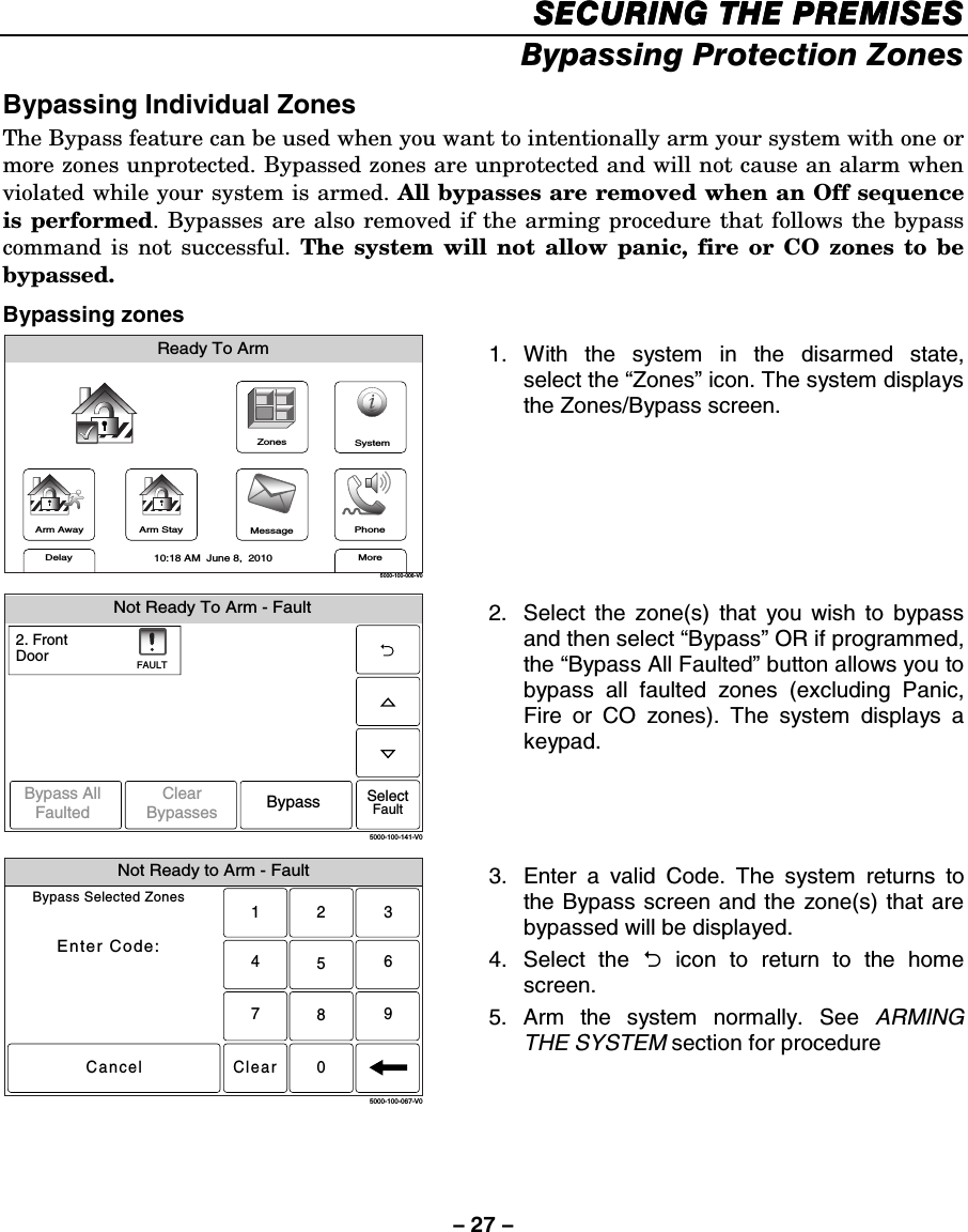 – 27 – SECURING THE PREMISESSECURING THE PREMISESSECURING THE PREMISESSECURING THE PREMISES    Bypassing Protection Zones  Bypassing Individual Zones The Bypass feature can be used when you want to intentionally arm your system with one or more zones unprotected. Bypassed zones are unprotected and will not cause an alarm when violated while your system is armed. All bypasses are removed when an Off sequence is performed. Bypasses are also removed if the arming procedure that follows the bypass command is not successful. The system will not allow panic, fire or CO zones to be bypassed. Bypassing zones ZonesArm AwayReady To ArmArm StayMoreDelayPhone10:18 AM  June 8,  20105000-100-006-V0MessageSystem 1. With the system in the disarmed state, select the “Zones” icon. The system displays the Zones/Bypass screen.  Not Ready To Arm - Fault5000-100-141-V02. FrontDoorSelectFaultFAULTBypass AllFaulted BypassClearBypasses 2.  Select the zone(s) that you wish to bypass and then select “Bypass” OR if programmed, the “Bypass All Faulted” button allows you to bypass all faulted zones (excluding Panic, Fire or CO zones). The system displays a keypad. Not Ready to Arm - FaultBypass Selected ZonesEnter Code:Cancel5000-100-067-V02315640897Clear 3.  Enter a valid Code. The system returns to the Bypass screen and the zone(s) that are bypassed will be displayed. 4.   Select  the  2 icon to return to the home screen. 5. Arm the system normally. See ARMING THE SYSTEM section for procedure   