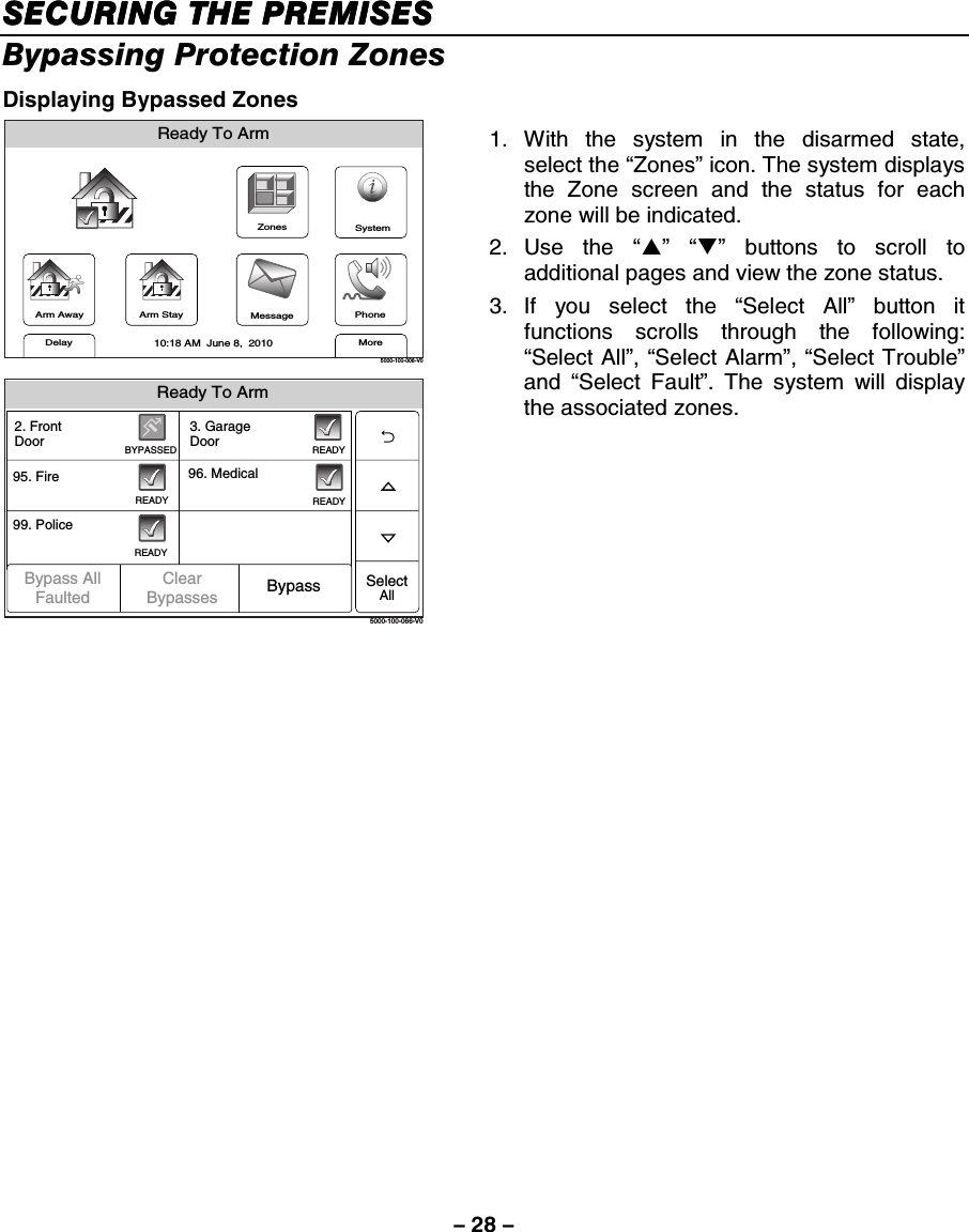 – 28 – SECURING THE PREMISESSECURING THE PREMISESSECURING THE PREMISESSECURING THE PREMISES    Bypassing Protection Zones Displaying Bypassed Zones ZonesArm AwayReady To ArmArm StayMoreDelayPhone10:18 AM  June 8,  20105000-100-006-V0MessageSystem Ready To Arm5000-100-066-V099. Police95. Fire 96. Medical2. FrontDoorSelectAllREADYBYPASSEDREADYREADY3. GarageDoorREADYBypass AllFaulted BypassClearBypasses 1. With the system in the disarmed state, select the “Zones” icon. The system displays the Zone screen and the status for each zone will be indicated. 2. Use  the  “S” “T” buttons to scroll to additional pages and view the zone status. 3. If you select the “Select All” button it functions scrolls through the following: “Select All”, “Select Alarm”, “Select Trouble” and  “Select Fault”. The system will display the associated zones.     