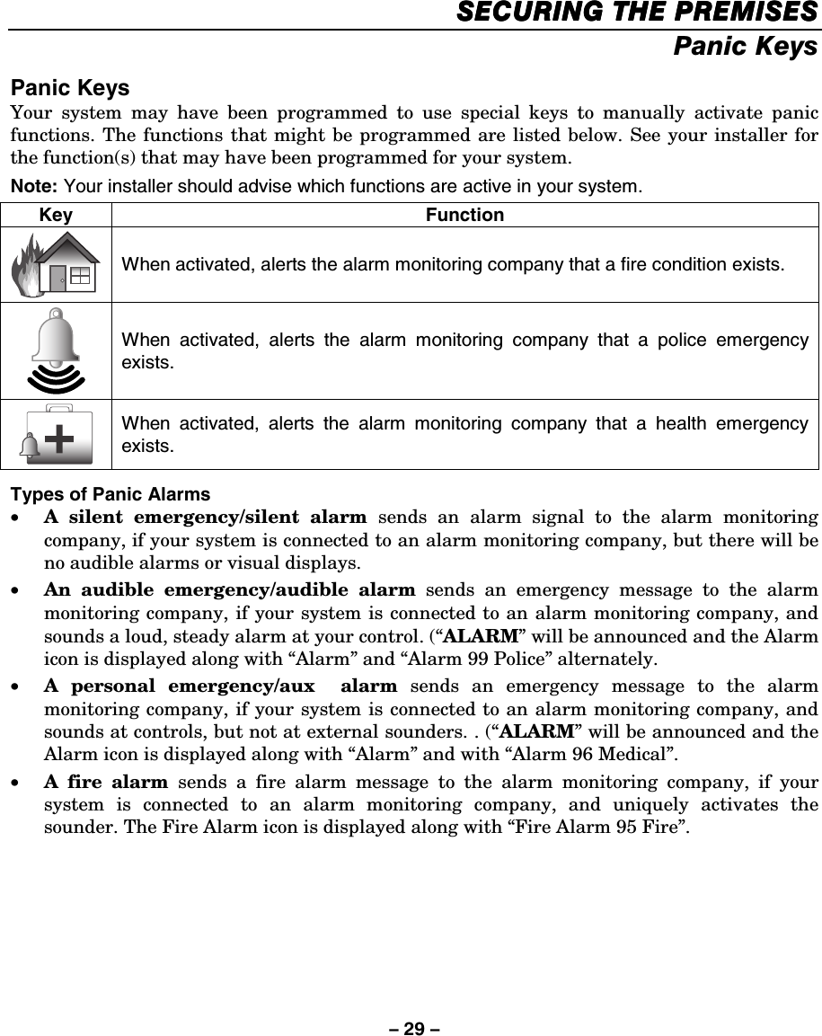 – 29 – SECURING THE PREMISESSECURING THE PREMISESSECURING THE PREMISESSECURING THE PREMISES    Panic Keys  Panic Keys Your system may have been programmed to use special keys to manually activate panic functions. The functions that might be programmed are listed below. See your installer for the function(s) that may have been programmed for your system.  Note: Your installer should advise which functions are active in your system. Key Function  When activated, alerts the alarm monitoring company that a fire condition exists.  When activated, alerts the alarm monitoring company that a police emergency exists.  When activated, alerts the alarm monitoring company that a health emergency exists.  Types of Panic Alarms • A silent emergency/silent alarm sends an alarm signal to the alarm monitoring company, if your system is connected to an alarm monitoring company, but there will be no audible alarms or visual displays. • An audible emergency/audible alarm sends an emergency message to the alarm monitoring company, if your system is connected to an alarm monitoring company, and sounds a loud, steady alarm at your control. (“ALARM” will be announced and the Alarm icon is displayed along with “Alarm” and “Alarm 99 Police” alternately. • A personal emergency/aux  alarm sends an emergency message to the alarm monitoring company, if your system is connected to an alarm monitoring company, and sounds at controls, but not at external sounders. . (“ALARM” will be announced and the Alarm icon is displayed along with “Alarm” and with “Alarm 96 Medical”. • A fire alarm sends a fire alarm message to the alarm monitoring company, if your system is connected to an alarm monitoring company, and uniquely activates the sounder. The Fire Alarm icon is displayed along with “Fire Alarm 95 Fire”.  