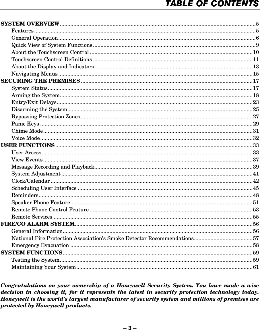 – 3 –   TABLE OF CONTENTSTABLE OF CONTENTSTABLE OF CONTENTSTABLE OF CONTENTS     SYSTEM OVERVIEW..................................................................................................................................5  Features...................................................................................................................................................5  General Operation...................................................................................................................................6   Quick View of System Functions............................................................................................................9   About the Touchscreen Control ............................................................................................................10   Touchscreen Control Definitions ..........................................................................................................11   About the Display and Indicators.........................................................................................................13  Navigating Menus.................................................................................................................................15 SECURING THE PREMISES ..................................................................................................................17  System Status........................................................................................................................................17   Arming the System................................................................................................................................18  Entry/Exit Delays..................................................................................................................................23   Disarming the System...........................................................................................................................25   Bypassing Protection Zones..................................................................................................................27  Panic Keys .............................................................................................................................................29  Chime Mode...........................................................................................................................................31  Voice Mode.............................................................................................................................................32 USER FUNCTIONS ...................................................................................................................................33  User Access............................................................................................................................................33  View Events...........................................................................................................................................37   Message Recording and Playback.........................................................................................................39  System Adjustment ...............................................................................................................................41  Clock/Calendar ......................................................................................................................................42   Scheduling User Interface ....................................................................................................................45  Reminders..............................................................................................................................................48   Speaker Phone Feature.........................................................................................................................51 Remote Phone Control Feature ............................................................................................................53  Remote Services ....................................................................................................................................55 FIRE/CO ALARM SYSTEM......................................................................................................................56  General Information..............................................................................................................................56   National Fire Protection Association’s Smoke Detector Recommendations.......................................57  Emergency Evacuation .........................................................................................................................58 SYSTEM FUNCTIONS..............................................................................................................................59   Testing the System................................................................................................................................59   Maintaining Your System.....................................................................................................................61    Congratulations on your ownership of a Honeywell Security System. You have made a wise decision in choosing it, for it represents the latest in security protection technology today. Honeywell is the world&apos;s largest manufacturer of security system and millions of premises are protected by Honeywell products. 