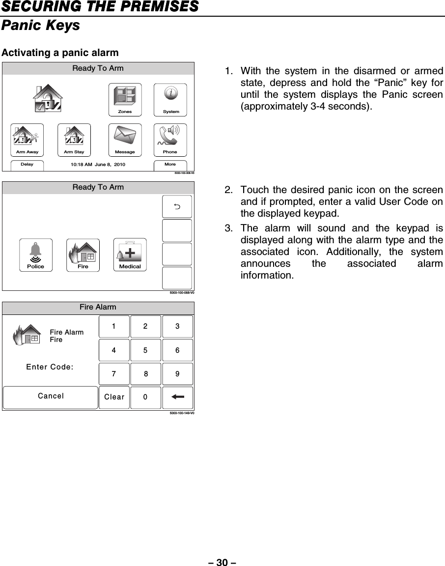 – 30 – SECUSECUSECUSECURING THE PREMISESRING THE PREMISESRING THE PREMISESRING THE PREMISES    Panic Keys  Activating a panic alarm ZonesArm AwayReady To ArmArm StayMoreDelayPhone10:18 AM  June 8,  20105000-100-006-V0MessageSystem 1.  With the system in the disarmed or armed state, depress and hold the “Panic” key for until the system displays the Panic screen (approximately 3-4 seconds).  Ready To Arm5000-100-068-V0Police Fire Medical 2.  Touch the desired panic icon on the screen and if prompted, enter a valid User Code on the displayed keypad. 3. The alarm will sound and the keypad is displayed along with the alarm type and the associated icon. Additionally, the system announces the associated alarm information.  Fire AlarmFire AlarmFireEnter Code:Cancel2315640897Clear5000-100-149-V0  