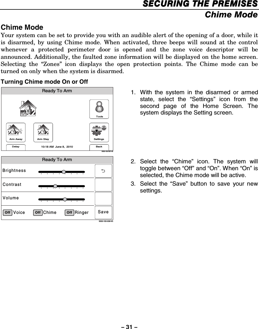 – 31 – SECURING THE PREMISESSECURING THE PREMISESSECURING THE PREMISESSECURING THE PREMISES    Chime Mode  Chime Mode Your system can be set to provide you with an audible alert of the opening of a door, while it is disarmed, by using Chime mode. When activated, three beeps will sound at the control whenever a protected perimeter door is opened and the zone voice descriptor will be announced. Additionally, the faulted zone information will be displayed on the home screen. Selecting the “Zones” icon displays the open protection points. The Chime mode can be turned on only when the system is disarmed. Turning Chime mode On or Off Arm AwayReady To ArmArm StayBackDelaySettings10:18 AM  June 8,  20105000-100-007-V0Tools 1.  With the system in the disarmed or armed state, select the “Settings” icon from the second page of the Home Screen. The system displays the Setting screen.   Ready To ArmRingerChimeVoiceBrightnessContrastVolumeOff5000-100-008-V0Off OffSave 2. Select the “Chime” icon. The system will toggle between “Off” and “On”. When “On” is selected, the Chime mode will be active. 3. Select the “Save” button to save your new settings.    
