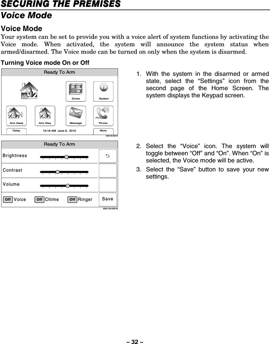 – 32 – SECURING THE PREMISESSECURING THE PREMISESSECURING THE PREMISESSECURING THE PREMISES    Voice Mode  Voice Mode Your system can be set to provide you with a voice alert of system functions by activating the Voice mode. When activated, the system will announce the system status when armed/disarmed. The Voice mode can be turned on only when the system is disarmed. Turning Voice mode On or Off ZonesArm AwayReady To ArmArm StayMoreDelayPhone10:18 AM  June 8,  20105000-100-006-V0MessageSystem 1.  With the system in the disarmed or armed state, select the “Settings” icon from the second page of the Home Screen. The system displays the Keypad screen.   Ready To ArmRingerChimeVoiceBrightnessContrastVolumeOff5000-100-008-V0Off OffSave 2. Select the “Voice” icon. The system will toggle between “Off” and “On”. When “On” is selected, the Voice mode will be active. 3. Select the “Save” button to save your new settings.  