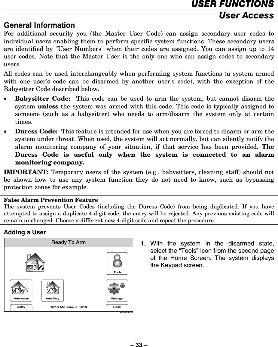 – 33 – USER FUNCTIONSUSER FUNCTIONSUSER FUNCTIONSUSER FUNCTIONS    User Access General Information For additional security you (the Master User Code) can assign secondary user codes to individual users enabling them to perform specific system functions. These secondary users are identified by &quot;User Numbers&quot; when their codes are assigned. You can assign up to 14 user codes. Note that the Master User is the only one who can assign codes to secondary users. All codes can be used interchangeably when performing system functions (a system armed with one user&apos;s code can be disarmed by another user&apos;s code), with the exception of the Babysitter Code described below.  • Babysitter Code:  This code can be used to arm the system, but cannot disarm the system  unless the system was armed with this code. This code is typically assigned to someone (such as a babysitter) who needs to arm/disarm the system only at certain times.  • Duress Code:  This feature is intended for use when you are forced to disarm or arm the system under threat. When used, the system will act normally, but can silently notify the alarm monitoring company of your situation, if that service has been provided. The Duress Code is useful only when the system is connected to an alarm monitoring company.  IMPORTANT:  Temporary users of the system (e.g., babysitters, cleaning staff) should not be shown how to use any system function they do not need to know, such as bypassing protection zones for example.  False Alarm Prevention Feature The system prevents User Codes (including the Duress Code) from being duplicated. If you have attempted to assign a duplicate 4-digit code, the entry will be rejected. Any previous existing code will remain unchanged. Choose a different new 4-digit code and repeat the procedure. Adding a User Arm AwayReady To ArmArm StayBackDelaySettings10:18 AM  June 8,  20105000-100-007-V0Tools 1. With the system in the disarmed state, select the “Tools” icon from the second page of the Home Screen. The system displays the Keypad screen.      
