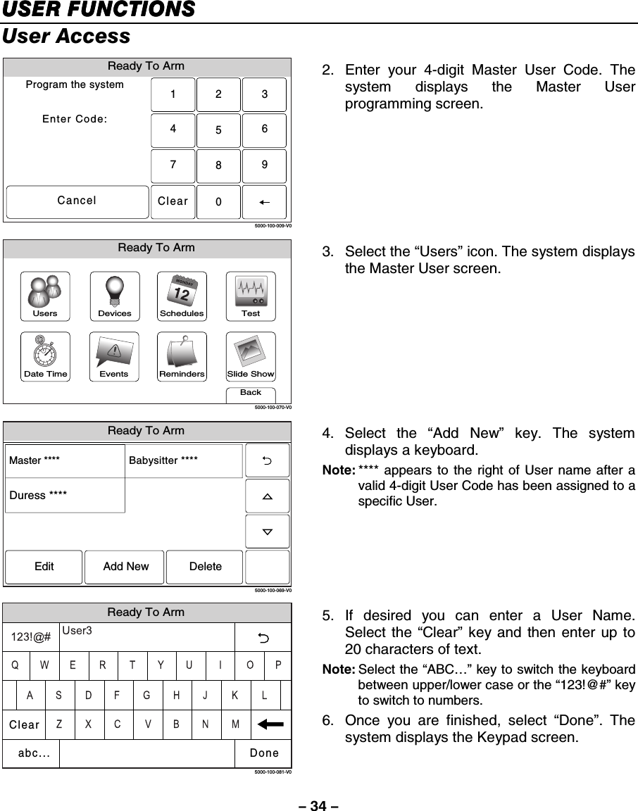 – 34 – USER FUNCTIONSUSER FUNCTIONSUSER FUNCTIONSUSER FUNCTIONS    User Access Ready To ArmProgram the systemEnter Code:Cancel5000-100-009-V02315640897Clear 2.  Enter your 4-digit Master User Code. The system displays the Master User programming screen.  Slide ShowDate TimeReady To ArmEventsBackRemindersTestSchedulesDevicesUsers5000-100-070-V0 3. Select the “Users” icon. The system displays the Master User screen.  Ready To Arm5000-100-069-V0Master **** Babysitter ****Edit Add New DeleteDuress **** 4. Select the “Add New” key. The system displays a keyboard.  Note: **** appears to the right of User name after a valid 4-digit User Code has been assigned to a specific User.    Ready To Arm5000-100-081-V0ClearDoneabc... 5. If desired you can enter a User Name. Select the “Clear” key and then enter up to 20 characters of text.  Note: Select the “ABC…” key to switch the keyboard between upper/lower case or the “123!@#” key to switch to numbers. 6.  Once you are finished, select “Done”. The system displays the Keypad screen.  