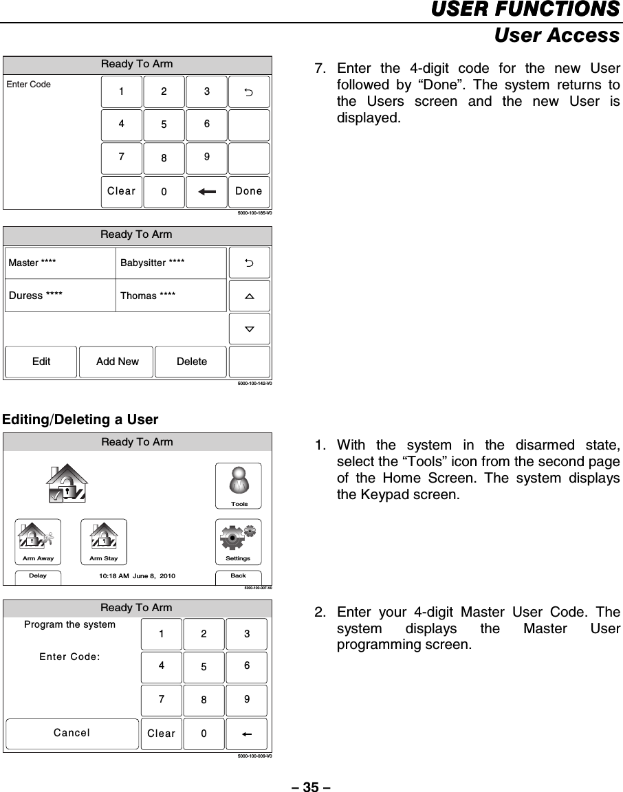 – 35 – USER FUNCTIONSUSER FUNCTIONSUSER FUNCTIONSUSER FUNCTIONS    User Access Ready To Arm2315640897Clear5000-100-185-V0Enter CodeDone Ready To Arm5000-100-142-V0Master ****Thomas ****Babysitter ****Edit Add New DeleteDuress **** 7. Enter the 4-digit code for the new User followed by “Done”. The system returns to the Users screen and the new User is displayed.      Editing/Deleting a User Arm AwayReady To ArmArm StayBackDelaySettings10:18 AM  June 8,  20105000-100-007-V0Tools 1. With the system in the disarmed state, select the “Tools” icon from the second page of the Home Screen. The system displays the Keypad screen.  Ready To ArmProgram the systemEnter Code:Cancel5000-100-009-V02315640897Clear 2.  Enter your 4-digit Master User Code. The system displays the Master User programming screen.  