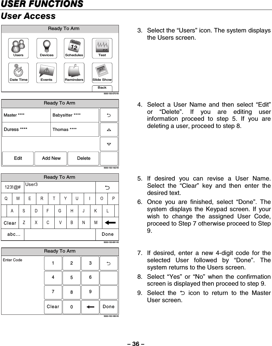 – 36 – USER FUNCTIONSUSER FUNCTIONSUSER FUNCTIONSUSER FUNCTIONS    User Access Slide ShowDate TimeReady To ArmEventsBackRemindersTestSchedulesDevicesUsers5000-100-070-V0 3. Select the “Users” icon. The system displays the Users screen.  Ready To Arm5000-100-142-V0Master ****Thomas ****Babysitter ****Edit Add New DeleteDuress **** 4.  Select a User Name and then select “Edit” or  “Delete”. If you are editing user information proceed to step 5. If you are deleting a user, proceed to step 8.    Ready To Arm5000-100-081-V0ClearDoneabc... 5. If desired you can revise a User Name. Select the “Clear” key and then enter the desired text. 6.  Once you are finished, select “Done”. The system displays the Keypad screen. If your wish to change the assigned User Code, proceed to Step 7 otherwise proceed to Step 9. Ready To Arm2315640897Clear5000-100-185-V0Enter CodeDone 7.  If desired, enter a new 4-digit code for the selected User followed by “Done”. The system returns to the Users screen.    8.   Select  “Yes” or “No” when the confirmation screen is displayed then proceed to step 9. 9.   Select  the  2 icon to return to the Master User screen.   