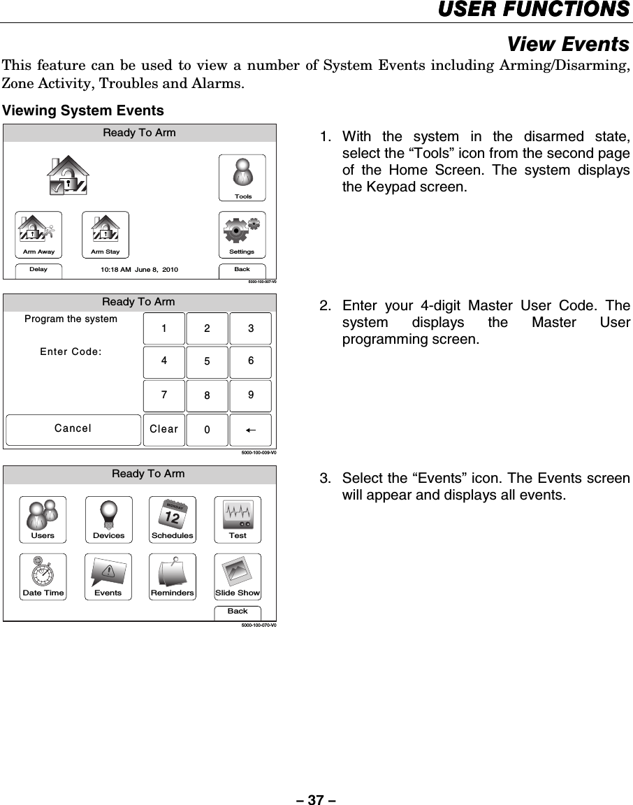 – 37 – USER FUNCTIONSUSER FUNCTIONSUSER FUNCTIONSUSER FUNCTIONS    View Events This feature can be used to view a number of System Events including Arming/Disarming, Zone Activity, Troubles and Alarms.  Viewing System Events Arm AwayReady To ArmArm StayBackDelaySettings10:18 AM  June 8,  20105000-100-007-V0Tools 1. With the system in the disarmed state, select the “Tools” icon from the second page of the Home Screen. The system displays the Keypad screen.  Ready To ArmProgram the systemEnter Code:Cancel5000-100-009-V02315640897Clear 2.  Enter your 4-digit Master User Code. The system displays the Master User programming screen.  Slide ShowDate TimeReady To ArmEventsBackRemindersTestSchedulesDevicesUsers5000-100-070-V0 3. Select the “Events” icon. The Events screen will appear and displays all events.    