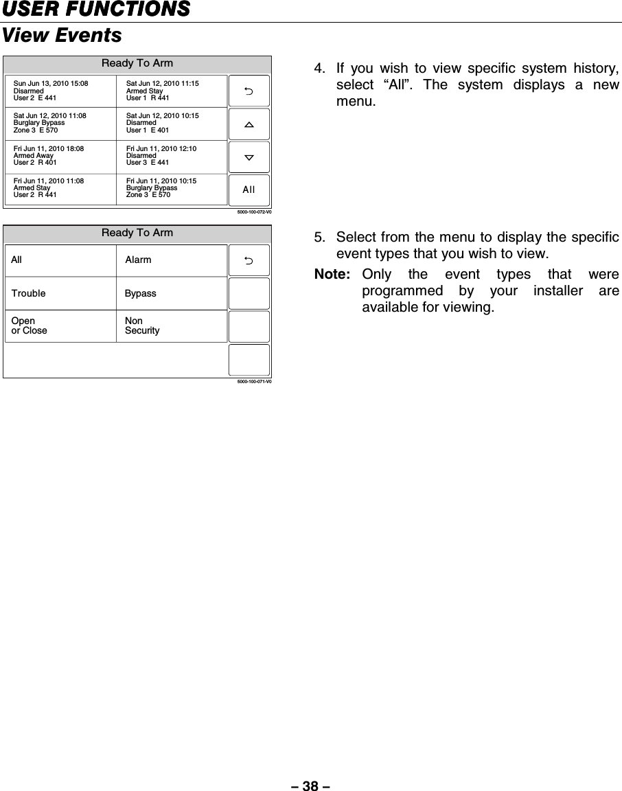 – 38 – USER FUNCTIONSUSER FUNCTIONSUSER FUNCTIONSUSER FUNCTIONS    View Events  5000-100-072-V0Sun Jun 13, 2010 15:08DisarmedUser 2  E 441Sat Jun 12, 2010 11:15Armed StayUser 1  R 441Sat Jun 12, 2010 11:08Burglary BypassZone 3  E 570Sat Jun 12, 2010 10:15DisarmedUser 1  E 401Fri Jun 11, 2010 18:08Armed AwayUser 2  R 401Fri Jun 11, 2010 12:10DisarmedUser 3  E 441Fri Jun 11, 2010 11:08Armed StayUser 2  R 441Fri Jun 11, 2010 10:15Burglary BypassZone 3  E 570Ready To ArmAll 4.  If you wish to view specific system history, select  “All”. The system displays a new menu.  Ready To Arm5000-100-071-V0AllBypassNonSecurityAlarmOpenor CloseTrouble 5.  Select from the menu to display the specific event types that you wish to view. Note:  Only the event types that were programmed by your installer are available for viewing.   