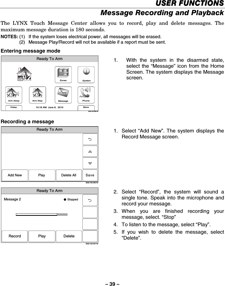 – 39 – USEUSEUSEUSER FUNCTIONSR FUNCTIONSR FUNCTIONSR FUNCTIONS    Message Recording and Playback The LYNX Touch Message Center allows you to record, play and delete messages. The maximum message duration is 180 seconds. NOTES: (1)  If the system loses electrical power, all messages will be erased. (2)  Message Play/Record will not be available if a report must be sent. Entering message mode ZonesArm AwayReady To ArmArm StayMoreDelayPhone10:18 AM  June 8,  20105000-100-006-V0MessageSystem 1.  With the system in the disarmed state, select the “Message” icon from the Home Screen. The system displays the Message screen. Recording a message Ready To ArmSave5000-100-045-V0Add New Delete AllPlay 1. Select “Add New”. The system displays the Record Message screen.  Ready To Arm5000-100-047-V0Message 2 StoppedRecord DeletePlay 2. Select “Record”, the system will sound a single tone. Speak into the microphone and record your message.  3. When you are finished recording your message, select. “Stop” 4.  To listen to the message, select “Play”. 5.  If you wish to delete the message, select “Delete”.        