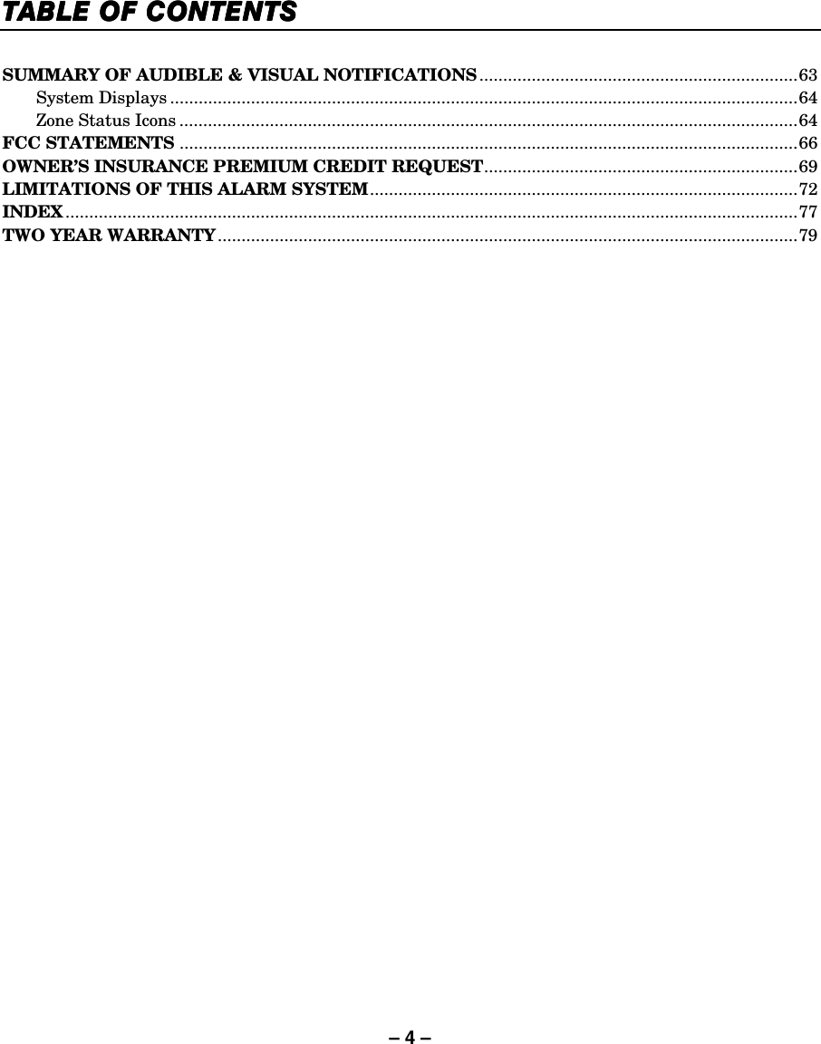 – 4 – TABLE OF CONTENTSTABLE OF CONTENTSTABLE OF CONTENTSTABLE OF CONTENTS     SUMMARY OF AUDIBLE &amp; VISUAL NOTIFICATIONS ...................................................................63  System Displays ....................................................................................................................................64   Zone Status Icons ..................................................................................................................................64 FCC STATEMENTS ..................................................................................................................................66 OWNER’S INSURANCE PREMIUM CREDIT REQUEST..................................................................69 LIMITATIONS OF THIS ALARM SYSTEM..........................................................................................72 INDEX ..........................................................................................................................................................77 TWO YEAR WARRANTY..........................................................................................................................79  