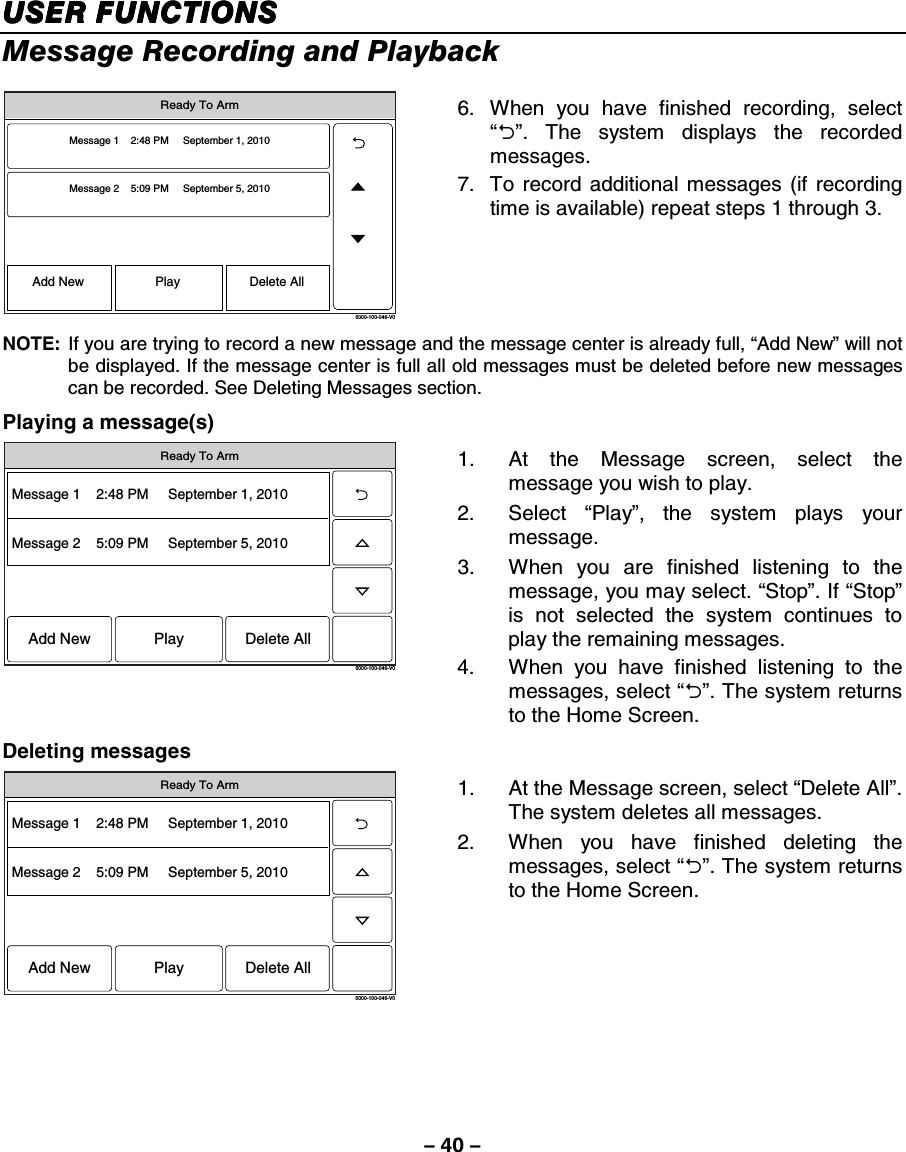 – 40 – USER FUNCTIONSUSER FUNCTIONSUSER FUNCTIONSUSER FUNCTIONS    Message Recording and Playback  5000-100-046-V0Message 1    2:48 PM     September 1, 2010Message 2    5:09 PM     September 5, 2010Add New Delete AllPlayReady To Arm 6.  When you have finished recording, select “2”. The system displays the recorded messages. 7.  To record additional messages (if recording time is available) repeat steps 1 through 3. NOTE:  If you are trying to record a new message and the message center is already full, “Add New” will not be displayed. If the message center is full all old messages must be deleted before new messages can be recorded. See Deleting Messages section. Playing a message(s) 5000-100-046-V0Message 1    2:48 PM     September 1, 2010Message 2    5:09 PM     September 5, 2010Add New Delete AllPlayReady To Arm 1.  At the Message screen, select the message you wish to play. 2. Select “Play”, the system plays your message.  3.  When you are finished listening to the message, you may select. “Stop”. If “Stop” is not selected the system continues to play the remaining messages.  4.  When you have finished listening to the messages, select “2”. The system returns to the Home Screen. Deleting messages 5000-100-046-V0Message 1    2:48 PM     September 1, 2010Message 2    5:09 PM     September 5, 2010Add New Delete AllPlayReady To Arm 1.  At the Message screen, select “Delete All”. The system deletes all messages. 2.  When you have finished deleting the messages, select “2”. The system returns to the Home Screen.    