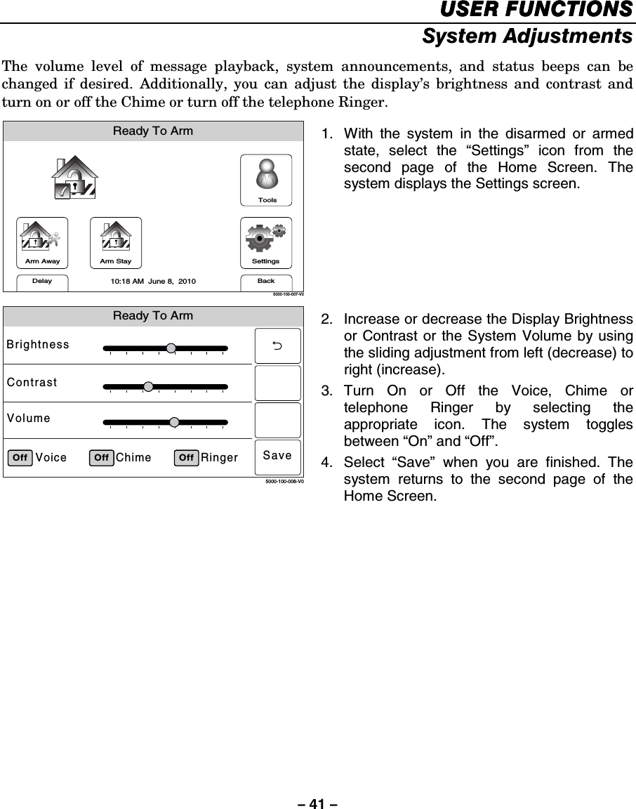 – 41 – USER FUNCTIONSUSER FUNCTIONSUSER FUNCTIONSUSER FUNCTIONS    System Adjustments The volume level of message playback, system announcements, and status beeps can be changed if desired. Additionally, you can adjust the display’s brightness and contrast and turn on or off the Chime or turn off the telephone Ringer.  Arm AwayReady To ArmArm StayBackDelaySettings10:18 AM  June 8,  20105000-100-007-V0Tools 1.  With the system in the disarmed or armed state, select the “Settings” icon from the second page of the Home Screen. The system displays the Settings screen.  Ready To ArmRingerChimeVoiceBrightnessContrastVolumeOff5000-100-008-V0Off OffSave 2.  Increase or decrease the Display Brightness or Contrast or the System Volume by using the sliding adjustment from left (decrease) to right (increase).  3. Turn On or Off the Voice, Chime or telephone Ringer by selecting the appropriate icon. The system toggles between “On” and “Off”. 4. Select “Save” when you are finished. The system returns to the second page of the Home Screen.    