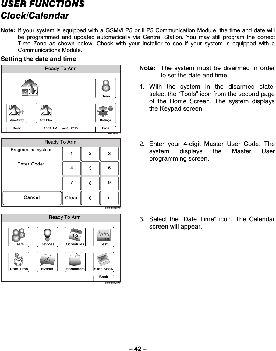 – 42 – USER FUNCTIONSUSER FUNCTIONSUSER FUNCTIONSUSER FUNCTIONS    Clock/Calendar  Note:  If your system is equipped with a GSMVLP5 or ILP5 Communication Module, the time and date will be programmed and updated automatically via Central Station. You may still program the correct Time Zone as shown below. Check with your installer to see if your system is equipped with a Communications Module. Setting the date and time Arm AwayReady To ArmArm StayBackDelaySettings10:18 AM  June 8,  20105000-100-007-V0Tools Note:   The system must be disarmed in order to set the date and time. 1. With the system in the disarmed state, select the “Tools” icon from the second page of the Home Screen. The system displays the Keypad screen.  Ready To ArmProgram the systemEnter Code:Cancel5000-100-009-V02315640897Clear 2.  Enter your 4-digit Master User Code. The system displays the Master User programming screen.  Slide ShowDate TimeReady To ArmEventsBackRemindersTestSchedulesDevicesUsers5000-100-070-V0 3. Select the “Date Time” icon. The Calendar screen will appear.                    