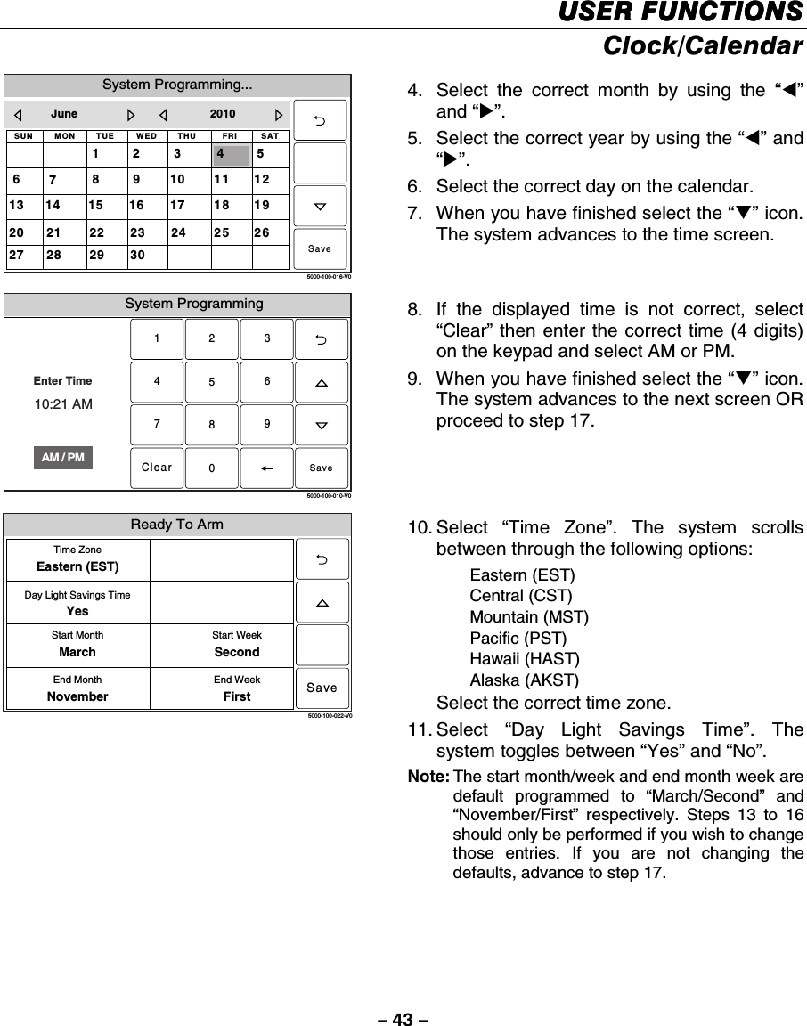 – 43 – USER FUNCTIONSUSER FUNCTIONSUSER FUNCTIONSUSER FUNCTIONS    Clock/Calendar  System Programming...5000-100-016-V0THUSUN WED32SAT6FRI5TUEMON1181720191614 15252427262321 223028 2911101312978June 20104Save 4.  Select the correct month by using the “W” and “X”. 5.  Select the correct year by using the “W” and “X”. 6.  Select the correct day on the calendar. 7.  When you have finished select the “T” icon. The system advances to the time screen. System Programming2315640897Clear5000-100-010-V0AM / PMEnter Time10:21 AMSave 8.  If the displayed time is not correct, select “Clear” then enter the correct time (4 digits) on the keypad and select AM or PM.  9.  When you have finished select the “T” icon. The system advances to the next screen OR proceed to step 17. 5000-100-022-V0Time ZoneEastern (EST)Day Light Savings TimeYesStart MonthMarchEnd MonthNovemberStart WeekSecondEnd WeekFirstSaveReady To Arm 10. Select  “Time Zone”. The system scrolls between through the following options:  Eastern (EST)  Central (CST)  Mountain (MST)  Pacific (PST)  Hawaii (HAST)  Alaska (AKST)  Select the correct time zone. 11. Select  “Day Light Savings Time”. The system toggles between “Yes” and “No”. Note: The start month/week and end month week are default programmed to “March/Second” and “November/First” respectively. Steps 13 to 16 should only be performed if you wish to change those entries. If you are not changing the defaults, advance to step 17.        