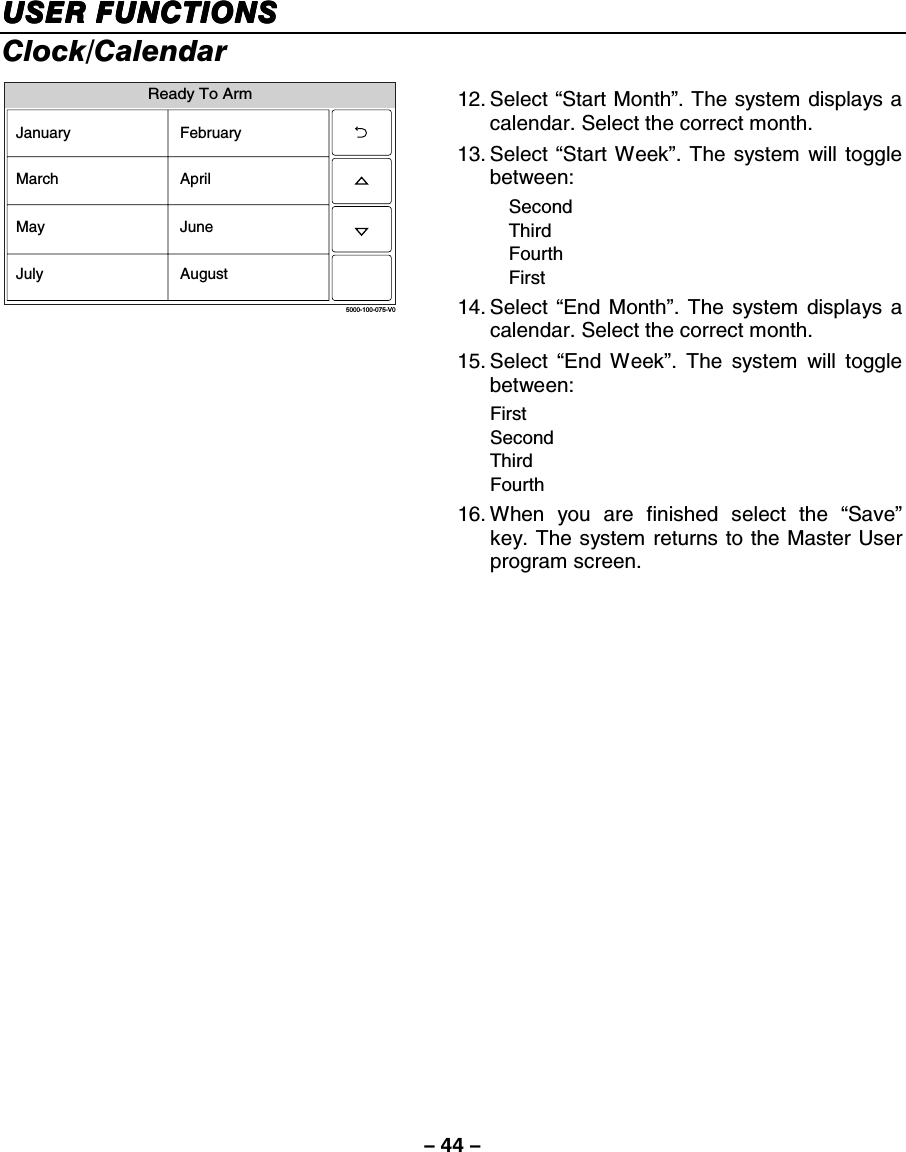 – 44 – USER FUNCTIONSUSER FUNCTIONSUSER FUNCTIONSUSER FUNCTIONS    Clock/Calendar Ready To Arm5000-100-075-V0January FebruaryMarch AprilMay JuneJuly August 12. Select  “Start Month”. The system displays a calendar. Select the correct month. 13. Select  “Start Week”. The system will toggle between:  Second  Third  Fourth  First 14. Select  “End Month”. The system displays a calendar. Select the correct month. 15. Select  “End Week”. The system will toggle between:  First   Second  Third  Fourth 16. When you are finished select the “Save” key. The system returns to the Master User program screen.     