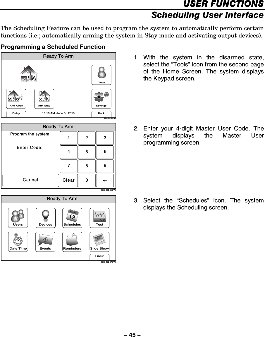 – 45 – USER FUNCTIONSUSER FUNCTIONSUSER FUNCTIONSUSER FUNCTIONS    Scheduling User Interface  The Scheduling Feature can be used to program the system to automatically perform certain functions (i.e.; automatically arming the system in Stay mode and activating output devices).  Programming a Scheduled Function Arm AwayReady To ArmArm StayBackDelaySettings10:18 AM  June 8,  20105000-100-007-V0Tools 1. With the system in the disarmed state, select the “Tools” icon from the second page of the Home Screen. The system displays the Keypad screen.  Ready To ArmProgram the systemEnter Code:Cancel5000-100-009-V02315640897Clear 2.  Enter your 4-digit Master User Code. The system displays the Master User programming screen.  Slide ShowDate TimeReady To ArmEventsBackRemindersTestSchedulesDevicesUsers5000-100-070-V0 3. Select the “Schedules” icon. The system displays the Scheduling screen.     