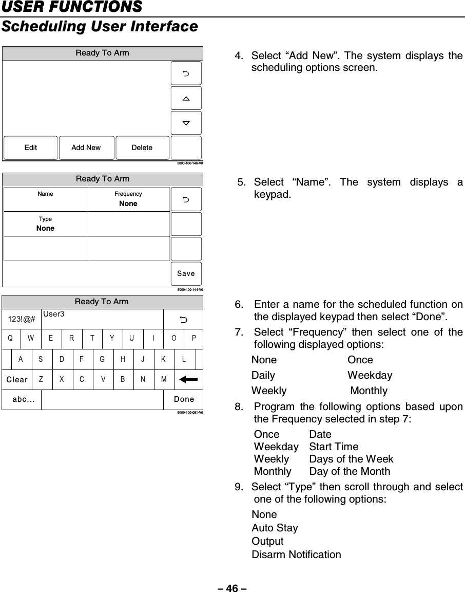 – 46 – USER FUNCTIONSUSER FUNCTIONSUSER FUNCTIONSUSER FUNCTIONS    Scheduling User Interface  Ready To Arm5000-100-146-V0Edit DeleteAdd New 4. Select “Add New”. The system displays the scheduling options screen.   Ready To Arm5000-100-144-V0SaveFrequencyNoneTypeNoneName 5. Select “Name”. The system displays a keypad.  Ready To Arm5000-100-081-V0ClearDoneabc... 6.  Enter a name for the scheduled function on the displayed keypad then select “Done”. 7. Select “Frequency” then select one of the following displayed options: None Once Daily Weekday Weekly   Monthly 8.  Program the following options based upon the Frequency selected in step 7: Once Date Weekday Start Time Weekly  Days of the Week  Monthly  Day of the Month 9. Select “Type” then scroll through and select one of the following options: None  Auto Stay Output Disarm Notification 